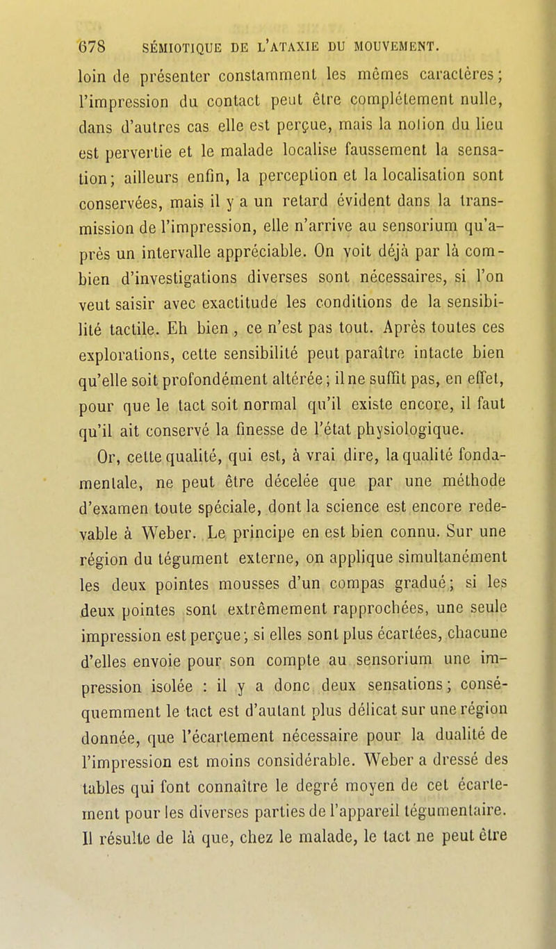 loin de présenter constamment les mêmes caractères; l'impression du contact peut être complètement nulle, dans d'autres cas elle est perçue, mais la noiion du lieu est pervertie et le malade localise faussement la sensa- tion; ailleurs enfin, la perception et la localisation sont conservées, mais il y a un retard évident dans la trans- mission de l'impression, elle n'arrive au sensorium qu'a- près un intervalle appréciable. On voit déjà par là com- bien d'investigations diverses sont nécessaires, si l'on veut saisir avec exactitude les conditions de la sensibi- lité tactile. Eh bien , ce n'est pas tout. Après toutes ces explorations, cette sensibilité peut paraître intacte bien qu'elle soit profondément altérée; il ne suffit pas, en effet, pour que le tact soit normal qu'il existe encore, il faut qu'il ait conservé la finesse de l'état physiologique. Or, cette quaUté, qui est, à vrai dire, la qualité fonda- mentale, ne peut être décelée que par une méthode d'examen toute spéciale, dont la science est encore rede- vable à Weber. Le principe en est bien connu. Sur une région du tégument externe, on applique simultanément les deux pointes mousses d'un compas gradué; si les deux pointes sont extrêmement rapprochées, une seule impression est perçue; si elles sont plus écartées, chacune d'elles envoie pour son compte au sensorium une im- pression isolée : il y a donc deux sensations; consé- quemment le tact est d'autant plus délicat sur une région donnée, que l'écartement nécessaire pour la dualité de l'impression est moins considérable. Weber a dressé des tables qui font connaître le degré moyen do cet écarte- ment pour les diverses parties de l'appareil tégumenlaire. Il résulte de là que, chez le malade, le tact ne peut être