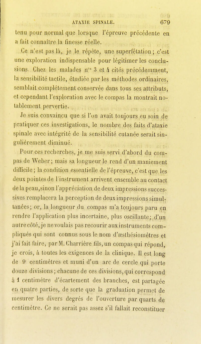 tenu pour normal que lorsque l'épreuve précédente en a kùl connaître la finesse réelle. Ce n'est pas là, je le répète, une superfétation ; c'est une exploration indispensable pour légitimer les conclu- sions. Chez les malades n°' 3 et ù cités précédemment, la sensibilité tactile, étudiée par les méthodes ordinaires, semblait complètement conservée dans tous ses attributs, et cependant l'exploration avec le compas la montrait no- tablement pervertie. Je suis convaincu que si l'on avait toujours eu soin de pratiquer ces investigations, le nombre des faits d'ataxie spinale avec intégrité de la sensibilité cutanée serait sin- gulièrement diminué. Pour ces recherches, je me suis servi d'abord du com- pas de Weber ; mais sa longueur le rend d'un maniement difficile ; la condition essentielle de l'épreuve, c'est que les deux pointes de l'instrument arrivent ensemble au contact de la peau,sinon l'appréciation de deux impressions succes- sives remplacera la perception de deux impressions simul- tanées; or, la longueur du compas m'a toujours paru en rendre l'application plus incertaine, plus oscillante;,d'un autre côté, je ne voulais pas recourir aux instruments com- pliqués qui sont connus sous le nom d'œsthésiométres et j'ai Tait faire, par M. Charrière fils, un compas qui répond, je crois, à toutes les exigences de la cHnique. Il est long de 9 centimètres et muni d'un arc de cercle qui porte douze divisions; chacune de ces divisions, qui correspond 4 1 centimètre d'écartement des branches, est partagée en quatre parties, de sorte que la graduation permet de mesurer les divers degrés de l'ouverture par quarts de centimètre. Ce ne serait pas assez s'il fallait reconstituer