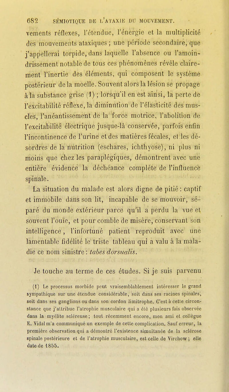 vements réflexes, l'étendue, l'énergie et la multiplicité dés mouvements ataxiques ; une période secondaire, que j'appellerai torpide, dans laquelle l'absence ou l'amoin- drissement notable de tous ces phénomènes révèle claire- ment l'inertie des éléments, qui composent le système postérieur delà moelle. Souvent alors la lésion se propage à'ia substance grise (1) ; lorsqu'il en est ainsi, la perte de l'excitabilité réflexe, la diminution de l'élasticité des mus- cles, l'anéantissement de la force motrice, l'abolition de l'excitabilité électrique jusque-là conservée, parfois enfin l'incontinence de l'urine et des matières fécales, el les dé- sordres de la niitrilion (êschares, ichthyose) , ni plus ni moins que chez les paraplégiques, démontrent avec une entière évidence la déchéance complète de l'influence spinale. La situation du malade est alors digne de pitié: captif et immobile dans son lit, incapable de se mouvoir, sé- paré du monde extérieur parce qu'il a perdu la vue et souvent l'ouïe, et pour comble de misère, conservant son intelligence, l'infortuné patient reproduit avec une lamentable fidélité le triste tableau qui a valu à la mala- die ce nom sinistre : tabès dorsiialis. Je touche au terme de ces études. Si je suis parvenu (1) Le processus morbide peut vraisemblablement intéresser le grand sympathique sur une étendue considérable, soit dans ses racines spinales, soit dans ses ganglions ou dans son cordon limitrophe. C'est à celle circon- stance que j'attribue l'alrophie musculaire qui a élô plusieurs fois observée dans la myélite scléreuse; tout récemment encore, mon ami et collègue E. Vidal m'a communiqué un exemple de cette complication. Sauf erreur, la première observation qui a démontré l'existence simultanée de la sclérose spinale postérieure et de l'atrophie musculaire, est celle de Virchow ; elle date de 1855.