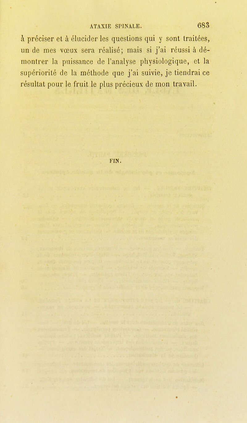 h préciser et à élucider les questions qui y sont traitées, un de mes vœux sera réalisé; mais si j'ai réussi à dé- montrer la puissance de l'analyse physiologique, et la supériorité de la méthode que j'ai suivie, je tiendrai ce résultat pour le fruit le plus précieux de mon travail. FIN.