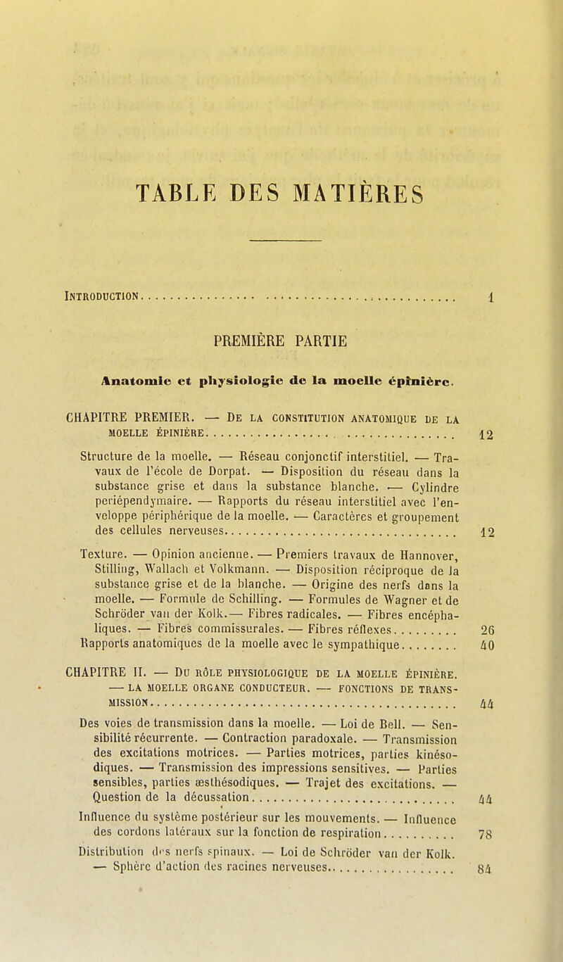 TABLE DES MATIÈRES Introduction PREMIÈRE PARTIE Anatomie et physiologie de la moelle épînièrc. CHAPITRE PREMIER. — De la constitution anatomique de la MOELLE ÉPINIÈRE Structure de la moelle. — Réseau conjonclif interstitiel. — Tra- vaux de l'école de Dorpat. — Disposition du réseau dans la substance grise et dans la substance blanche. ■— Cylindre periépendymaire. — Rapports du réseau interstitiel avec l'en- veloppe périphérique de la moelle. — Caractères et groupement des cellules nerveuses Texture. — Opinion ancienne. — Premiers travaux de Hannover, Stilling, Wallach et Volkmann. — Disposition réciproque de la substance grise et de la blanche. — Origine des nerfs dons la moelle. — Formule de Schilling. — Formules de Wagner et de Schroder van der Kolli.— Fibres radicales. — Fibres encépha- liques. — Fibres commissurales. — Fibres réflexes Rapports anatomiques de la moelle avec le sympathique CHAPITRE II. — Du rôle physiologique de la moelle épinière. LA moelle organe CONDUCTEUR. FONCTIONS DE TRANS- MISSION Des voies de transmission dans la moelle. — Loi de Bell. — Sen- sibilité récurrente. — Contraction paradoxale. — Transmission des excitations motrices. — Parties motrices, parties kinéso- diques. — Transmission des impressions sensitives. — Parties sensibles, parties œsthésodiques. — Trajet des excitations. Question de la décussation Influence du système postérieur sur les mouvements. — Influence des cordons latéraux sur la fonction de respiration Distribution di s nerfs .spinaux. — Loi de Schroder vaii der Kolk. — Sphère d'action <lcs racines nerveuses