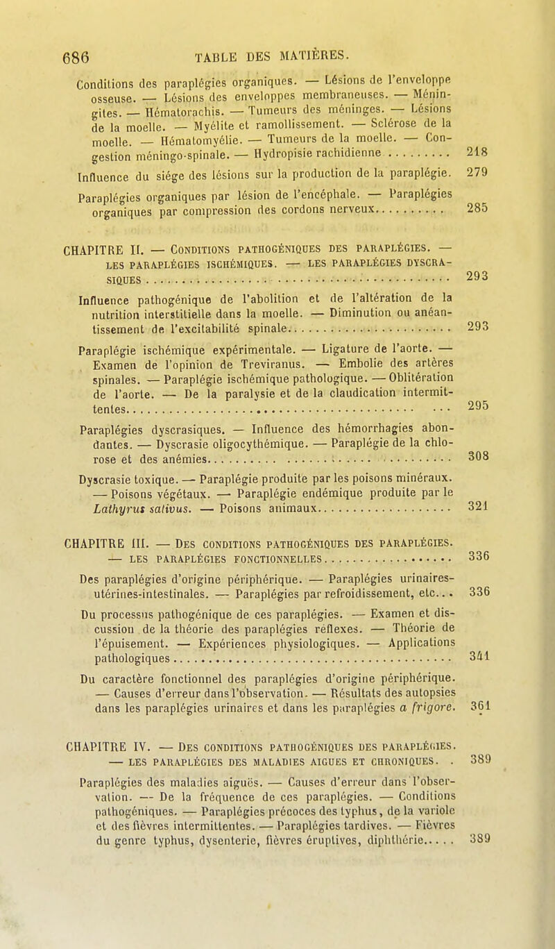 Conditions des paraplégies organiques. — Lésions de l'enveloppe osseuse. — Lésions des enveloppes membraneuses. — Ménin- gites. — Hématorachis. — Tumeurs des méninges. — Lésions de la moelle. — Myélite et ramollissement. — Sclérose de la moelle. — Hématomyélie. — Tumeurs de la moelle. — Con- gestion méningo-spinale. — Hydropisie rachidienne 218 Influence du siège des lésions sur la production de la paraplégie. 279 Paraplégies organiques par lésion de l'encéphale. — Paraplégies organiques par compression des cordons nerveux 285 CHAPITRE II. — Conditions pathogéniques des paraplégies. — LES paraplégies ISCHÉMIQUES. — LES PARAPLÉGIES DYSCRA- sittUES 293 Influence pathogénique de l'abolition et de l'altération de la nutrition interstitielle dans la moelle. — Diminution ou anéan- tissement de l'excitabilité spinale 293 Paraplégie ischémique expérimentale. — Ligature de l'aorte. — Examen de l'opinion de Treviranus. — Embolie des artères spinales. — Paraplégie ischémique pathologique. —Oblitération de l'aorte. — De la paralysie et de la claudication intermit- tentes 295 Paraplégies dyscrasiques. — Influence des hémorrhagies abon- dantes. — Dyscrasie oligocythémique. — Paraplégie de la chlo- rose et des anémies 308 Dyscrasie toxique. — Paraplégie produite par les poisons minéraux. — Poisons végétaux. — Paraplégie endémique produite par le Lathyrus sativus. — Poisons animaux 321 CHAPITRE III. — Des conditions pathogéniques des paraplégies. — les paraplégies eonctionnelles 336 Des paraplégies d'origine périphérique. — Paraplégies urinaires- utérines-intestinales. — Paraplégies par refroidissement, etc... 336 Du processus pathogénique de ces paraplégies. — Examen et dis- cussion de la théorie des paraplégies réflexes. — Théorie de l'épuisement. — Expériences physiologiques. — Applications pathologiques 341 Du caractère fonctionnel des paraplégies d'origine périphérique. — Causes d'erreur dans l'observation. — Résultats des autopsies dans les paraplégies urinaires et dans les p.iraplégies a frigore. 361 CHAPITRE IV. — Des conditions pathogéniques des paraplégies. LES paraplégies DES MALADIES AIGUËS ET CHRONIQUES. . 389 Paraplégies des maladies aiguës. — Causes d'erreur dans l'obser- vation. — De la fréquence de ces paraplégies. — Conditions pathogéniques. — Paraplégies précoces des typhus, de la variole et des fièvres intermittentes. — Paraplégies tardives. — Fièvres du genre typhus, dysenterie, fièvres éruptives, diphlhérie 389