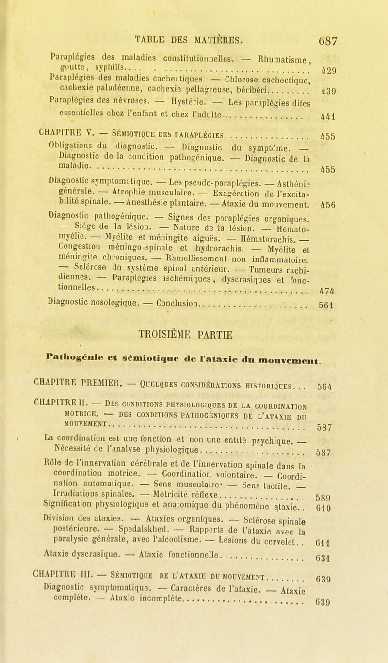 Paraplégies des maladies constilulionnelles. — Rhumatisme, gdutto , syphilis ' Parapléijies des maladies cachectiques. — Chlorose cachectique, cachexie paludéenne, cachexie pellaj;reuse, béribéri . .' ti2d Paraplégies des névroses. — Hystérie. — Les paraplégies dites essentielles chez l'enfant et chez l'adulte 441 CHAPITRE V. — Sémiotiquk des paraplégies 455 Obligations du diagnostic. — Diagnostic du symptôme. — Diagnostic de la condition pathogénique. — Diagnostic de la maladie ^55 Diagnostic symptomatiqiic. — Les pseudo-paraplégies. — Asthénie générale. — Atrophie musculaire. — Exagération de l'excita- bilité spinale. — Anesthésie plantaire. — Ataxie du mouvement. 456 Diagnostic pathogénique. — Signes des paraplégies organiques. — Siège de la lésion. — Nature de la lésion. — Hémalo- myélie. — Myélite et méningite aiguës. — Hématorachis. — Congestion méningo-spinale et hydrorachis. — Myélite et méningile chroniques. — Ramollissement non inllammaloire. — Sclérose du système spinal antérieur. — Tumeurs rachi- diennes. — Paraplégies ischémiques, dyscrasiques et fonc- tionnelles Diagnostic nosologique. — Conclusion 551 TROISIÈME PARTIE Pathogénie et sémiotiqnc de l'ataxie du mouvement. CHAPITRE PREMIER. — Quelqoes considérations historiques. . . 56fi CHAPITRE II. — Des conditions physiologiques de la coordination MOTRICE. — des conditions PATHOGÉNIQUES DE L'ATAXIE DU MOUVEMENT La coordination est une fonction et non une entité psychique. Nécessité de l'analyse physiologique Rôle de l'innervation cérébrale et de l'innervation spinale dans la coordination motrice. — Coordination volontaire. — Coordi- nation automatique. — Sens musculaire- — Sens tactile. Irradiations spinales. — Motricité réflexe Signification physiologique et anatomique du phénomène ataxie. Division des ataxies. — Ataxies organiques. — Sclérose spinale postérieure. — Spedalskhed. — Rapports de l'ataxie avec la paralysie générale, avec l'alcoolisme. — Lésions du cervelet. Ataxie dyscrasique. —Ataxie fonctionnelle CHAPITRE III. — SÉ.VI10TIQUE DE l'ataxie du mouvement Diagnostic symptomatiquc. — Caractères de l'ataxie. Ataxie complète. — Ataxie incomplète