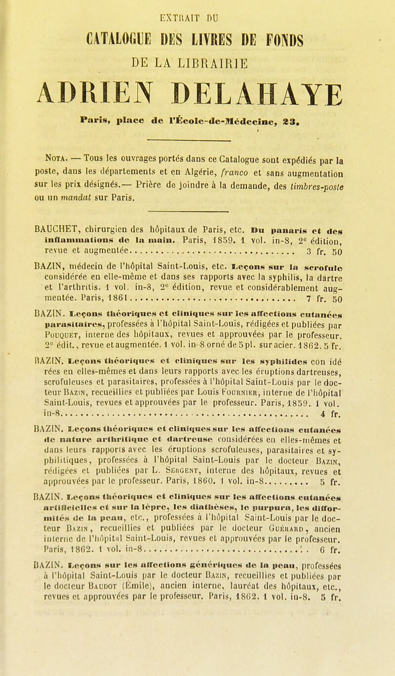 l'XTUAIT nu CATALOGUE DKS LIVRES DE PONDS DE LA LIBRAIRIE ADRIEN DELAHAYE Paris, place de l'ÉcoIc-de-lMédeciae, 23. Nota. — Tous les ouvrages portés dans ce Catalogue sont expédiés par la poste, dans les départements et en Algérie, franco et sans augmentation sur les prix désignés.— Prière de joindre à la demande, des timbres-posle ou un mandat sur Paris. BAUCHET, chirurgien des hôpitaux de Paris, etc. »h panaris et des inflamiuatiotn»; de la main. Paris, 1859. 1 vol. in-8, 2^ édition, revue et augmentée 3 fr. 50 BAZIN, médecin de l'hôpital Saint-Louis, etc. I^cçons sur la scrofule considérée en elle-même et dans ses rapports avec la syphilis, la dartre et l'arthritis. 1 vol. in-8, 2 édition, revue et considérablement aug- mentée. Paris, 1861 7 fr. 50 BAZIN. liCçons théoriques et cliniques sur les afFections cutanées parasitaires, professées à l'hôpital Saint-Louis, rédigées et publiées par PouQUET, interne des hôpitaux, revues et approuvées par le professeur. 2** édit,, revue et augmentée. 1 vol. in-8 orné de S pl. sur acier. 18fi2. 3 fr. BAZIN, l,eçons tliéoriques et cliniques sur les sypliilides con idé rées en elles-mêmes et dans leurs rapports avec les éruptions dartreuses, scrofuleuses et parasilîiires, professées à l'hôpital Saint-Louis par le doc- teur Bazin, recueillies et publiées par Louis Kouknier, interne de l'hôpital Saint-Louis, revues et approuvées par le professeur. Paris, 1839. 1 vol. in-8 4 fr. BAZIN. ILcçons tliéoriques et cliniques sur les affections cutanées de nature arthritique et dartrcuse considérées en elles-mêmes et dans leurs rapports avec les éruptions scrofuleuses, parasitaires et sy- phililiques, professées à l'hôpital Saint-Louis par le docteur Bazin, rédigées et publiées par L. Seugent, interne des hôpitaux, revues et approuvées par le professeur. Paris, 1860. I vol. in-8 5 fr. BAZIN, leçons théoriques et cliniques sur les affections cutanées artificielles et sur la lèpre, les diathéses, le purpura, les dilfor- niiléM de la peau, clc., professées à l'hôpital Saint-Louis par le doc- teur Bazin, recueillies et publiées par le docteur GuÉiiAno, ancien interne de l'hôpital Saint-Louis, revues et approuvées par le professeur. Paris, 1862. 1 vol. in-8 1 . 6 fr. BAZIN. I^eçons sur les affections génériques de la peau, professées à l'hôpital Saint-Louis par le docteur Bazin, recueillies et publiées par le docteur Baudot (Émilc), ancien interne, lauréat des hôpitaux, etc., revues cl approuvées par le professeur. Paris, 18G2. 1 vol. iu-8. 3 fr.