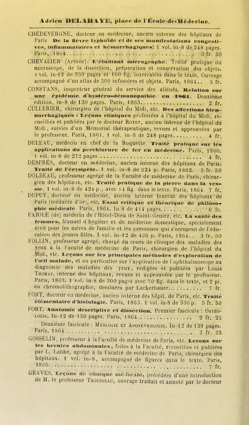 Adrien OKLAJUtAVli:, place de l'l!:colc-dc>llé(fccino. CHÉDEVERGNE, docteur cd médeciae, ancien interne des hôpitaux de Paris l»e lu nèvrc tyiilioïdc et <Ie mcm inanircMtutionH congcHti- vcs, iiinainuiaioircs et liéiiiorrliugiiiuctD: 1 vol. in-8 de 248 pages. Paris, 18G4 a fr. 30 CHEVALIER (Arthur). I^'clutliant iiilcrograpbe. Traité pratique du microscope, de la dissection, préparation et conservation des objets. I vol. in-12 de 339 pages et 100 (ig. intercalées dans le texte. Ouvrage accompagné d'un atlas de 300 iiifusoires et objets. Paris, 1864.. 3 fr. CONSTAiNS, inspecteur général du service des aliénés, nelution sur une épidémie d'hystéro-déinonopathie en iSttl. Deuxième édition, in-8 de 130 pages. Paris, 1863 2 fr. CULLERIER, chirurgien de l'hôpital du Midi, etc. Des airecllons bien- norrhagiques : B^cçons cliniques professées à l'hôpital du Midi, re- cueillies et publiées par le docteur Royet, ancien interne de l'hôpital du Midi, suivies d'un Mémorial thérapeutique, revues et approuvées par le professeur. Paris, 1861. 1 vol. in-8 de 248 pages 4 fr. DELEaU, médecin en chef de la Roquette. Traité pratique sur les applications du pcrchlorure de fer en médecine. Paris, 1860. 1 vol. in-8 de 272 pa^es 4 fr, DESl'RÉS, docteur eu médecine, ancien interne des hôpitaux de Paris. Traité de l'érysipèle. 1 vol. in-8 de 224 p. Paris, 1862. 3 fr. 50 DOLBEAU, iirofesseur agrégé de la Faculté de médecine de Paris, chirur- gien des hôpitaux, etc. Traité pratique do la pierre dans la ves- sie. 1 vol. in-8 de 42t p., avec I4 flg. dans le texte. Paris, 1864. 7 fr. DUPCY, docteur en médecine, ancien interne lauréat des hôpitaux de Paris (médaille d'or), etc. Essai critique et théorique de piiiloso- phie médicale Paris, 1864. In-8 de 414 pages 6 fr. FAJOLE (de) médecin de l'Hôtel-Dieu de Saint-Geniez, etc. la santé des femmes, Manuel d hygièue et de médecine domestique, spécialement écrit pour les mères de famille et les personnes qui s'occupent de l'édu- cation des jeunes filles. 1 vol. in-12 de 426 p. Paris, 1864.. 3 Ir. 50 l'Ol.LlN, professeur agrégé, chargé du cours de clinique des maladies des yeux à la Kacullé de médecine de Pari,«, chirurgien de l'hôpital du Midi, etc. I^cçons sur les principules méthodes d'exploration de l'œil malade, et en particulier sur l'application de l'ophlhalraoscope au diagnostic des maladies des yeux, rédigées et publiées par Louis Thomas, interne des hôpitaux, revues et approuvées par le professeur. Paris, 1863. 1 vol. in-8 de 300 pages avec 70 fig. dans le texte, et 2 pl. en chromolithographie, dessinées par Lackerbauer 7 fr. FORT, docteur en médecine, ancien interne des liôpit. de Paris, etc. Traité élémentaire d'histologie. Paris, 1863. 1 vol. in-8 de 336 p. 5 fr. 50 FORT. Anatomic descriptive et dissection. Premier fascicule : Ostéo- LOGUî. In-12 de 130 pages. Paris, 1804 2 fr. 23 Deuxième fascicule : Myologie et Aponévrologie. In-12 de 139 pages. Paris, 1864 , 2 fr. 25 GOSSELIN, professeur à laFacuIIé de médecine de Paris, etc. Leçons sur les hernies abdominales, fnites à la Faculté, rc-cueiilies et publiées par L. Labbé, agrégé à la Faculté de médecine de Paris, chirurgien des hôpitaux. 1 vol. in-8, accompagné de figures dans le texte. Paris, 1803. 7 fr. GRAVES. I^eçons de clinique mé;Sic3Hc, i)récédées d'une introduction de M. le professeur TncussuAu, ouvrage traduit et annoté par le docteur