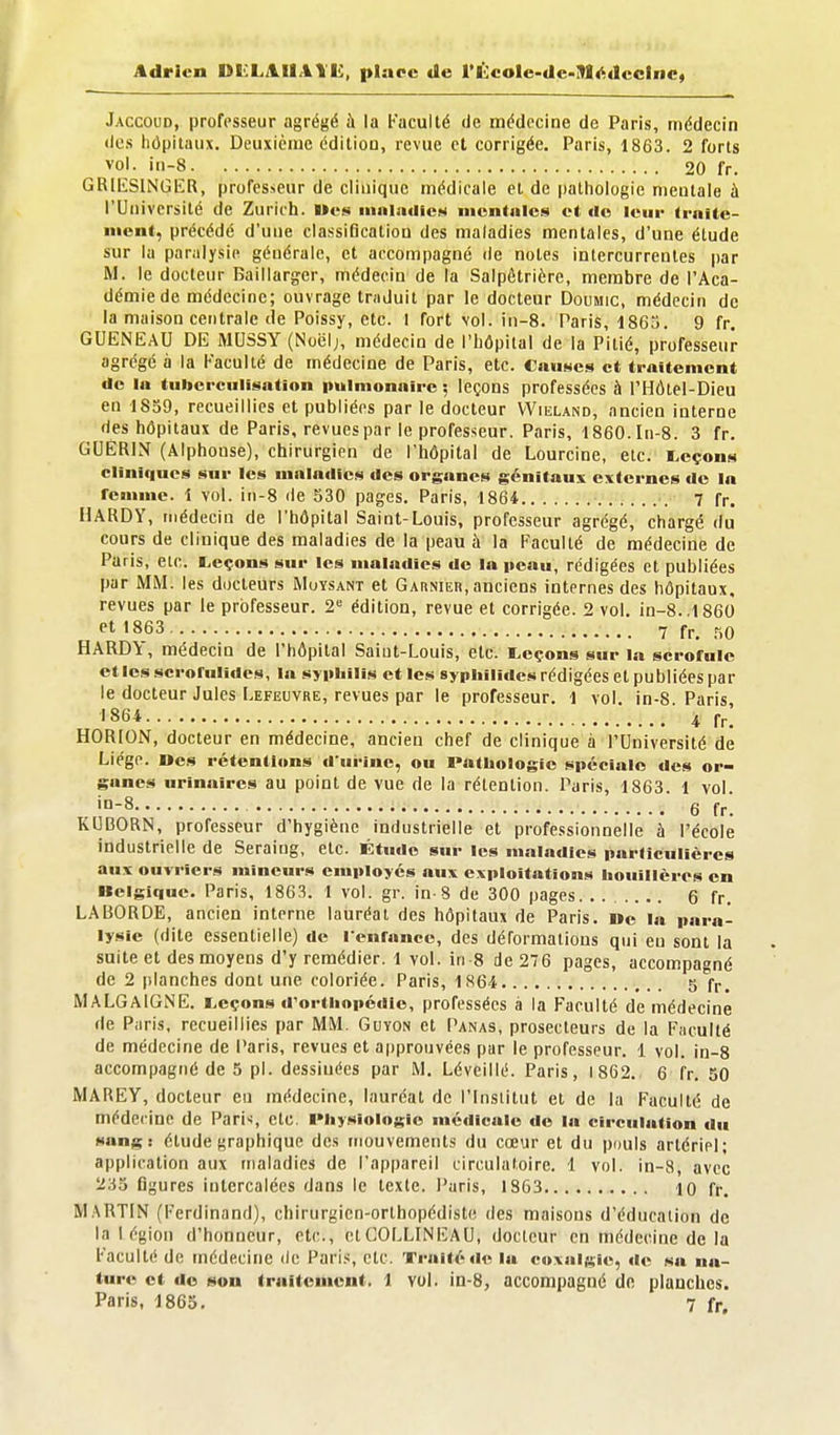 Adrien DtlLAIlAll!;, place de rÉcole-de-91i<:dccInc« Jaccoud, professeur agrégé à la Faculté de médecine de Paris, médecin (les hôpitaux. Deuxième éditiou, revue et corrigée. Paris, 1863. 2 forts vol. iii-8 20 fr. GRlliSINGlîR, professeur de clinique médicale et de pathologie mentale à l'Université de Zurich. Wes iiinlailicM mentales et «le leur Irnite- nicnt, précédé d'une classification des maladies mentales, d'une étude sur la paralysie générale, et accompagné de notes intercurrentes par M. le docteur Baillarger, médecin de la Salpétrière, membre de l'Aca- démie de médecine; ouvrage traduit par le docteur Doumic, médecin de la maison centrale de Poissy, etc. I fort vol. iii-8. Paris, 1863. 9 fr. QUENEAU DE IVIUSSY (Noëlj, médecin de l'hôpital de la Pitié, professeur agrégé à la Faculté de médecine de Paris, etc. Cau»ics et traitement de la tubcrciillsatlon imimonaire ; leçons professées à l'HÔtel-Dieu en 1859, recueillies et publiées par le docteur VVieland, ancien interne des hôpitaux de Paris, revues par le professeur. Paris, 1860. In-8. 3 fr. GUÉRIN (Alphonse), chirurgien de l'hôpital de Lourcine, etc. i^eçons cliniques sur les maladies des organes génitaux externes de la rcuimc. 1 vol. in-8 de 530 pages. Paris, 1864 7 fr. HARDY, médecin de l'hôpital Saint-Louis, professeur agrégé, chargé du cours de clinique des maladies de la peau à la Faculté de médecine de Paris, eic. Leçons sur les maladies de la peau, rédigées et publiées par MM. les docteurs Muysant et Garnier, anciens internes des hôpitaux, revues par le professeur. 2 édition, revue et corrigée. 2 vol, in-8..1860 «■t 1863 7 fr, r,o HARDlc, médecin de l'hôpital Saint-Louis, etc. l,eçons sur la scrofule ctlcsscrofulides, la syiiliilis et les sypiiîiides rédigées et publiées par le docteur Jules Lefeuvre, revues par le professeur. 1 vol. in-8 Paris '864 4 fr! HORION, docteur en médecine, ancien chef de clinique à l'Université de Liège. Des rétentions d'urine, ou Pathologie spéciale des or- ganes urinaires au point de vue de la rétention. Paris, 1863 1 vol '°-8 6 fr'. K13B0RN, professeur d'hygiène industrielle et professionnelle à l'école industrielle de Seraiug, etc. Étude sur les maladies particulières aux ouvriers mineurs employés aux exploitations liouillères en Belgique. Paris, 1863. 1 vol. gr. in-8 de 300 pages 6 fr. LABORDE, ancien interne lauréat des hôpitaux de Paris. i»e la para- lysie (dite essentielle) de l'enrancc, des déformations qui en sont la suite et des moyens d'y remédier. 1 vol. in 8 de 276 pages, accompagné de 2 planches dont une coloriée. Paris, 1864 5 fr. MALGAlGNE. Leçons d'orthopédie, professées à la Faculté de médecine de Paris, recueillies par MM. Guyon et Panas, prosecteurs de la Faculté de médecine de Paris, revues et approuvées par le professeur. 1 vol. in-8 accompagné de 5 pl. dessiuées par M. Léveillé. Paris, 1862. 6 fr. 50 MAREY, docteur en médecine, lauréat de l'Institut et de la Faculté de médecine de Paris clc Physiologie médicale do la circulation du sang: étude graphique des mouvements du cœur et du pouls artériel; application aux maladies de l'appareil circulatoire. 1 vol. in-a, avec 233 figures intercalées dans le texte. Paris, 1863 10 fr. M.\RTIN (Ferdinand), chirurgien-orthopédiste des maisons d'éducation de la légion d'honneur, etc., ctCOLLINEAU, docteur en médecine de la Faculté de médecine de Pari.*, etc. Traité de la coxalgie, de sa na- ture et do son traitement. 1 vol. in-8, accompagné de planches. Paris, 1863, 7 fr.