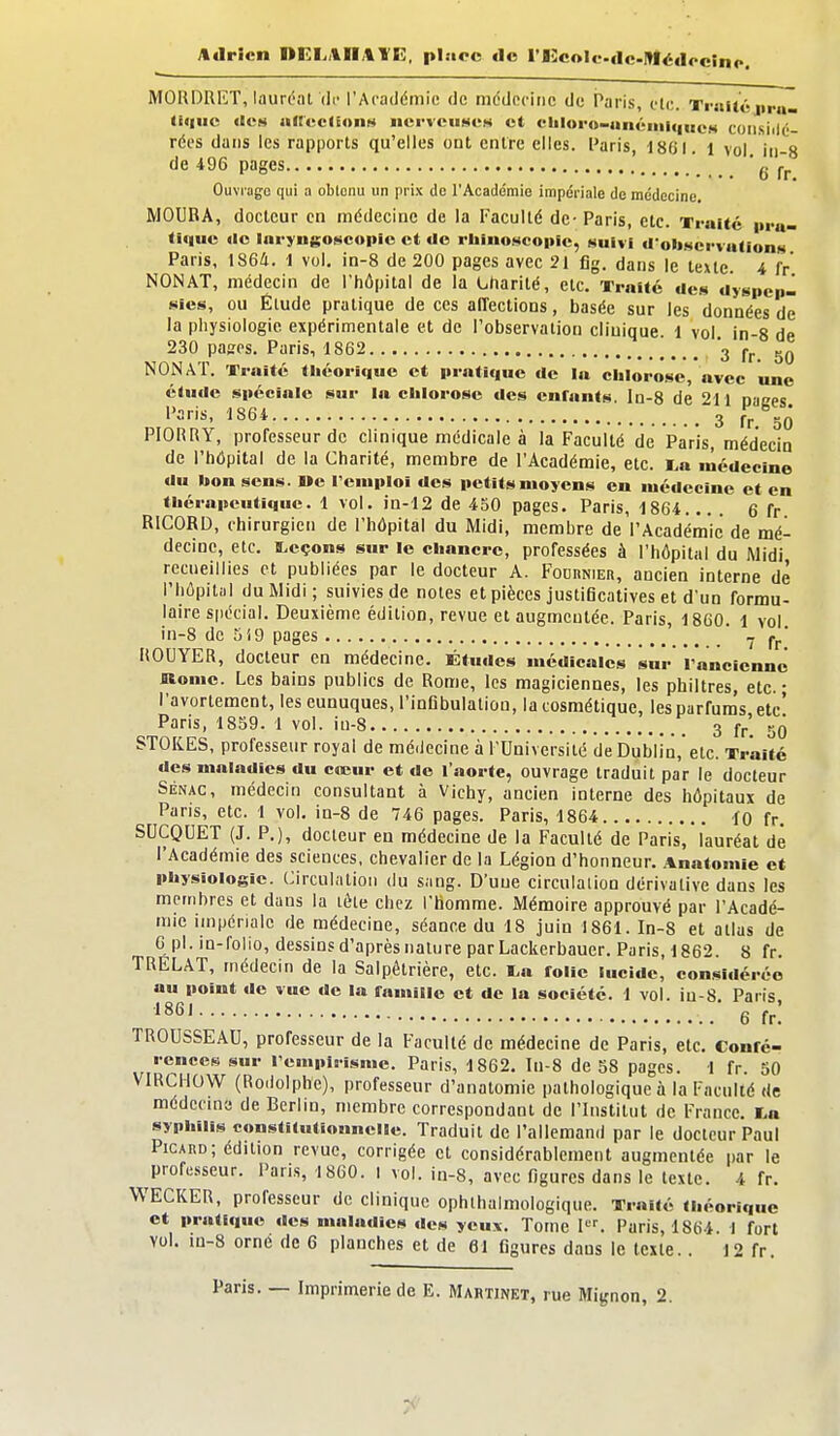 Adrien DEI.i\ll,%YE, place de rEcolc-dc-Médccino. MOHDRET, lauréat (If l'Académie de médecine de Paris, etc. Traitéjipu- (i«Hic tien iificcnonN ncrveuMos et cIiloro-iinéiiiiqncH coiisiilé- rées dans les rapports qu'elles ont entre elles. Paris, 18CI. 1 vol in-8 de 496 pages ' ' g jT.^ Ouviagc qui a obtenu un prix do l'Académie impériale de médecine MOURA, docteur en médecine de la Faculté de- Paris, etc. Traité i>ru- ti«|ue «le laryngoscopic et do rbino^icople, suivi d'oltMcrvutioiiM Paris, 1864, 1 vol. in-8 de 200 pages avec 21 fig. dans le texte. 4 fr NON AT, médecin de l'hôpital de la Charité, etc. Traité des ayspcp- sies, ou Élude pratique de ces affections, basée sur les données de la physiologie expérimentale et de l'observation clinique. 1 vol in-8 de 230 pages. Paris, 1862 3 NONAT. Traité fliéorlquc et iiraticinc de la chlorose, avec une étude spéciale sur la clilorosc des enfants, la-8 de 211 naces Paris, 1864 3 Jr/'g^ PIORRY, professeur de clinique médicale à la Faculté de Paris, médecin de l'hôpital de la Charité, membre de l'Académie, etc. i.a lùédecine du bon sens. »e remploi des petits moyens en médecine et en thérapeutique. 1 vol. in-12 de 450 pages. Paris, 1864... . 6 fr RICORD, chirurgien de l'hôpital du Midi, membre de l'Académie de mé- decine, etc. I^eçons sur le chancre, professées à l'hôpital du Midi recueillies et publiées par le docteur A. Fodiinier, ancien interne de l'hôpitîil du Midi; suivies de notes et pièces justificatives et d'un formu- laire spécial. Deuxième édition, revue et augmentée. Paris, 1860. 1 vol in-8 de 5i9 pages y Ci. ROUYER, docteur en médecine. Études médicales sur' r'ancicnnc nome. Les bains publics de Rome, les magiciennes, les philtres, etc. • l'avortement, les eunuques, l'infibulation, la cosmétique, les parfums etc' Paris, 1859. 1 vol. iu-8 , 3 fr'. 50 STOKES, professeur royal de médecine à l'Université de Dublin,'etc. Traité des maladies du cœur et do l'aorte, ouvrage traduit par le docteur SÉNAC, médecin consultant à Vichy, ancien interne des hôpitaux de Pans, etc. 1 vol. in-8 de 746 pages. Paris, 1864 lo fr. SUCQUET (J. P.), docteur en médecine de la Faculté de Paris, lauréat dé l'Académie des sciences, chevalier de la Légion d'honneur. AnatonUe et physiologie. Circulation du sang. D'une circulaiion dérivative dans les membres et dans la lète chez l'homme. Mémoire approuvé par l'Acadé- mie impériale de médecine, séance du 18 juin 1861. In-8 et allas de 6 pl. in-folio, dessins d'après nature parLackerbauer. Paris, 1862. 8 fr. TRELAT, médecin de la Salpêtrière, etc. i,a folie Sucide, considérée au point de vue de la famille et de la société. 1 vol. iu-8. Paris '86' 6fr: TROUSSEAU, professeur de la Faculté de médecine de Paris, etc. Confé- rences sur rempirismc. Paris, 1862. Iu-8 de 58 pages. 1 fr. 50 VIRCHOW (Ro.lolphe), professeur d'anatomie pathologique à la Faculté de médecme de Berlin, membre correspondant de l'Institut de France. I.a syphilis constitutionnelle. Traduit de l'allemand par le docteur Paul Picard; édition revue, corrigée et considérablement augmentée |)ar le professeur. Paris, 1860. I vol. in-8, avec figures dans le texte. 4 fr. WECKER, professeur de clinique ophlhalmologique. Traité théorique et pratique des maladies de» yeux. Tome P^ Paris, 1864. 1 fort vol. in-8 orne de 6 planches et de 61 figures dans le texte.. 12 fr. Paris. — Imprimerie de E. Mahtinet, rue Mignon, 2.