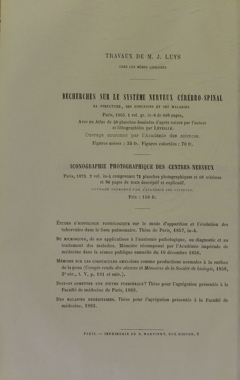 TRAVAUX DE M. J. LUYS CHEZ LES MÊMES LIBRAIRES RECHERCHES SUR LE SYSTÈME NERVEUX CÉRÉBRO-SPINAL SA STRUCTURE, SES FONCTIONS ET SES MALADIES Paris, 1865. 1 vol. gr. in-8 de 660 pages. Avec un Allas de 40 planches dessinées d’après nature par l'auteur et lithographiées par Léveillé. Ouvrage couronné par l’Académie des sciences. Figures noires : 35 fr. Figures coloriées : 70 fr. ICONOGRAPHIE PHOTOGRAPHIQUE DES CENTRES NERVEUX Paris, 1873. 2 vol. in-4 comprenant 71 planches photographiques et 68 schémas et 86 pages de texte descriptif et explicatif. OUVRAGE COURONNÉ PAR ^ACADÉMIE DES SCIENCES. Prix : 150 fr. Études d’histologie pathologique sur le mode d’apparition et l’évolution des tubercules dans le tissu pulmonaire. Thèse de Paris, 1857, in-4. Du microscope, de ses applications à l’anatomie pathologique, au diagnostic et au traitement des maladies. Mémoire récompensé par l’Académie impériale de médecine dans la séance publique annuelle du 16 décembre 1856. Mémoire sur les corpuscules amyloïdes comme productions normales à la surface de la peau (Compte rendu des séances et Mémoires de la Société de biologie, 1858, 2e sér., t. V, p. 101 et suiv.). Doit-on admettre une fièvre puerpérale? Thèse pour l’agrégation présentée à la Faculté de médecine de Paris, 1860. Des maladies héréditaires. Thèse pour l’agrégation présentée à la Faculté de médecine, 1863.