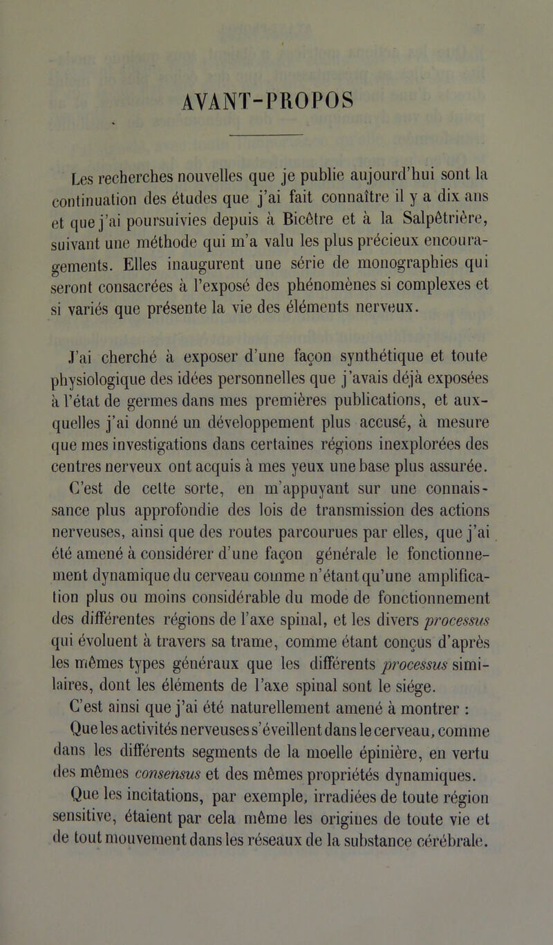 AVANÏ-PUOPOS Les recherches nouvelles que je publie aujourd’hui sont la continuation des études que j’ai fait connaître il y a dix ans et que j’ai poursuivies depuis à Bicêtre et à la Salpêtrière, suivant une méthode qui m’a valu les plus précieux encoura- gements. Elles inaugurent une série de monographies qui seront consacrées à l’exposé des phénomènes si complexes et si variés que présente la vie des éléments nerveux. J’ai cherché à exposer d’une façon synthétique et toute physiologique des idées personnelles que j’avais déjà exposées à l’état de germes dans mes premières publications, et aux- quelles j’ai donné un développement plus accusé, à mesure que mes investigations dans certaines régions inexplorées des centres nerveux ont acquis à mes yeux une base plus assurée. C’est de cette sorte, en m’appuyant sur une connais- sance plus approfondie des lois de transmission des actions nerveuses, ainsi que des routes parcourues par elles, que j’ai été amené à considérer d’une façon générale le fonctionne- ment dynamique du cerveau comme n’étant qu’une amplifica- tion plus ou moins considérable du mode de fonctionnement des différentes régions de l’axe spinal, et les divers processus qui évoluent à travers sa trame, comme étant conçus d’après les mêmes types généraux que les différents processus simi- laires, dont les éléments de l’axe spinal sont le siège. C’est ainsi que j’ai été naturellement amené à montrer : Que les activités nerveuses s’éveillent dans le cerveau, comme dans les différents segments de la moelle épinière, en vertu des mêmes consensus et des mêmes propriétés dynamiques. Que les incitations, par exemple, irradiées de toute région sensitive, étaient par cela même les origines de toute vie et de tout mouvement dans les réseaux de la substance cérébrale.