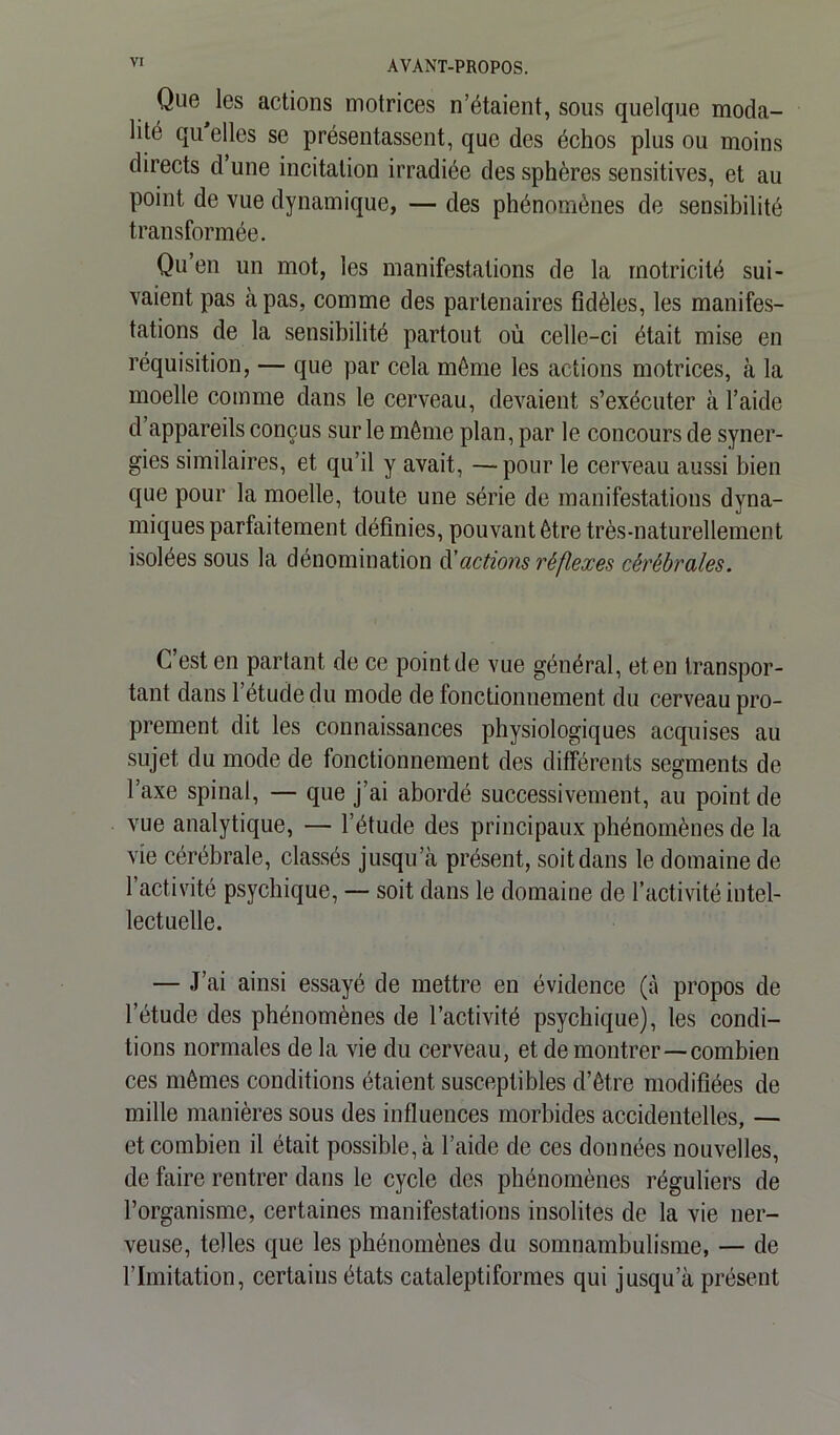 Que les actions motrices n’étaient, sous quelque moda- lité qu elles se présentassent, que des échos plus ou moins directs d une incitation irradiée des sphères sensitives, et au Point de vue dynamique, — des phénomènes de sensibilité transformée. Qu en un mot, les manifestations de la motricité sui- vaient pas à pas, comme des partenaires fidèles, les manifes- tations de la sensibilité partout où celle-ci était mise en réquisition, — que par cela môme les actions motrices, à la moelle comme dans le cerveau, devaient s’exécuter à l’aide d’appareils conçus sur le même plan, par le concours de syner- gies similaires, et qu’il y avait, —pour le cerveau aussi bien que pour la moelle, toute une série de manifestations dyna- miques parfaitement définies, pouvant être très-naturellement isolées sous la dénomination d'actions réflexes cérébrales. C’est en partant de ce point de vue général, et en transpor- tant dans l’étude du mode de fonctionnement du cerveau pro- prement dit les connaissances physiologiques acquises au sujet du mode de fonctionnement des différents segments de l’axe spinal, — que j’ai abordé successivement, au point de vue analytique, — l’étude des principaux phénomènes de la vie cérébrale, classés jusqu’à présent, soit dans le domaine de 1 activité psychique, — soit dans le domaine de l’activité intel- lectuelle. — J’ai ainsi essayé de mettre en évidence (à propos de l’étude des phénomènes de l’activité psychique), les condi- tions normales de la vie du cerveau, et de montrer—combien ces mêmes conditions étaient susceptibles d’être modifiées de mille manières sous des influences morbides accidentelles, — et combien il était possible, à l’aide de ces données nouvelles, de faire rentrer dans le cycle des phénomènes réguliers de l’organisme, certaines manifestations insolites de la vie ner- veuse, telles que les phénomènes du somnambulisme, — de l’Imitation, certains états cataleptiformes qui jusqu’à présent