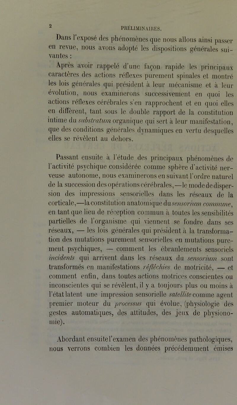 Dans 1 exposé des phénomènes que nous allons ainsi passer en revue, nous avons adopté les dispositions générales sui- vantes : Après avoir rappelé d’une façon rapide les principaux caractères des actions réflexes purement spinales et montré les lois générales qui président à leur mécanisme et à leur évolution, nous examinerons successivement en quoi les actions réflexes cérébrales s’en rapprochent et en quoi elles en diffèrent, tant sous le double rapport de la constitution intime du substratum organique qui sert à leur manifestation, que des conditions générales dynamiques en vertu desquelles elles se révèlent au dehors. Passant ensuite à 1 étude des principaux phénomènes de l’activité psychique considérée comme sphère d’activité ner- veuse autonome, nous examinerons en suivant l’ordre naturel de la succession des opérations cérébrales,—le mode de disper- sion des impressions sensorielles dans les réseaux de la corticale,—la constitution anatomique dusensorium commune, en tant que lieu de réception commun à toutes les sensibilités partielles de l’organisme qui viennent se fondre dans ses réseaux, — les lois générales qui président à la transforma- tion des mutations purement sensorielles en mutations pure- ment psychiques, — comment les ébranlements sensoriels incidents qui arrivent dans les réseaux du sensorium sont transformés en manifestations réfléchies de motricité, — et comment enfin, dans toutes actions motrices conscientes ou inconscientes qui se révèlent, il y a toujours plus ou moins à l’état latent une impression sensorielle satellite comme agent, premier moteur du processus qui évolue, (physiologie des gestes automatiques, des altitudes, des jeux de physiono- mie). Abordant ensuitef examen des phénomènes pathologiques, nous verrons combien les données précédemment émises