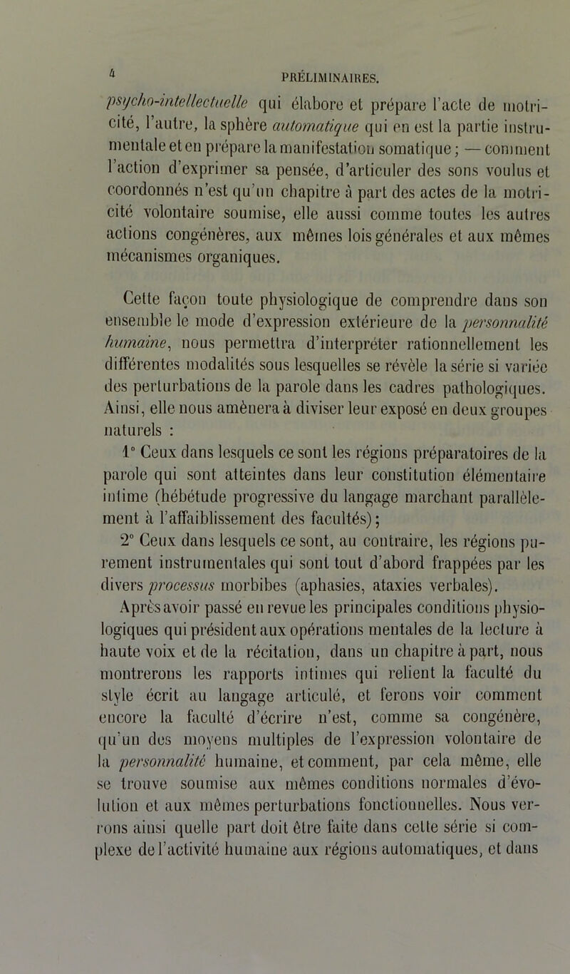 psycho-intellectuelle qui élabore et prépare l’acte de motri- cité, l’autre, la sphère automatique qui en est la partie instru- mentale et en prépare la manifestation somatique ; — comment l’action d’exprimer sa pensée, d’articuler des sons voulus et coordonnés n’est qu’un chapitre à part des actes de la motri- cité volontaire soumise, elle aussi comme toutes les autres actions congénères, aux mêmes lois générales et aux mêmes mécanismes organiques. Cette façon toute physiologique de comprendre dans son ensemble le mode d’expression extérieure de la personnalité humaine, nous permettra d’interpréter rationnellement les différentes modalités sous lesquelles se révèle la série si variée des perturbations de la parole dans les cadres pathologiques. Ainsi, elle nous amènera à diviser leur exposé en deux groupes naturels : 1° Ceux dans lesquels ce sont les régions préparatoires de la parole qui sont atteintes dans leur constitution élémentaire intime (hébétude progressive du langage marchant parallèle- ment à l’affaiblissement des facultés); 2° Ceux dans lesquels ce sont, au contraire, les régions pu- rement instrumentales qui sont tout d’abord frappées par les divers processus morbibes (aphasies, ataxies verbales). Aprèsavoir passé en revue les principales conditions physio- logiques qui président aux opérations mentales de la lecture à haute voix et de la récitation, dans un chapitre à part, nous montrerons les rapports intimes qui relient la faculté du style écrit au langage articulé, et ferons voir comment encore la faculté d’écrire n’est, comme sa congénère, qu’un des moyens multiples de l’expression volontaire de la personnalité humaine, et comment, par cela même, elle se trouve soumise aux mêmes conditions normales d’évo- lution et aux mêmes perturbations fonctionnelles. Nous ver- rons ainsi quelle part doit être faite dans cette série si com- plexe de l’activité humaine aux régions automatiques, et dans