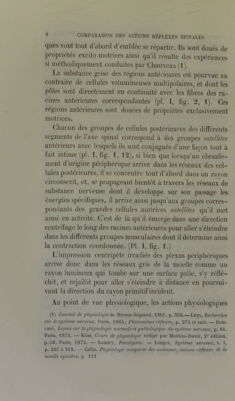 ques vont tout d’abord d’emblée se répartir. Ils sont doués de propriétés excito-motriees ainsi qu’il résulte des expériences si méthodiquement conduites par Chauveau (1). La substance grise des régions antérieures est pourvue au contraire de cellules volumineuses multipolaires, et dont les pôles sont directement en continuité avec les fibres des ra- cines antérieures correspondantes (pl. I, fig. 2, 1). Ces régions antérieures sont douées de propriétés exclusivement motrices. Chacun des groupes de cellules postérieures des différents segments de l’axe spinal correspond à des groupes satellites antérieurs avec lesquels ils sont conjugués d’une façon tout à fait intime (pl. I, fig. 1, 12), si bien que lorsqu’un ébranle- ment d’origine périphérique arrive dans les réseaux des cel- lules postérieures, il se concentre tout d’abord dans un rayon circonscrit, et, se propageant bientôt à travers les réseaux de substance nerveuse dont il développe sur son passage les énergies spécifiques, il arrive ainsi jusqu’aux groupes corres- pondants des grandes cellules motrices satellites qu’il met ainsi en activité. C’est de là qu’il émerge dans une direction centrifuge le long des racines antérieures pour aller s’éteindre dans les différents groupes musculaires dont il détermine ainsi la contraction coordonnée. (Pl. I, fig. 1.) L’impression centripète irradiée des plexus périphériques arrive donc dans les réseaux gris de la moelle comme un rayon lumineux qui tombe sur une surface polie, s’y réflé- chit, et rejaillit pour aller s’éteindre à distance en poursui- vant la direction du rayon primitif incident. Au point de vue physiologique, les actions physiologiques (1) Journal de physiologie de Brown-Séquard. 1861, p. 368.— Luys, Recherches sur le système nerveux. Paris, 1865; Phénomènes réflexes, p. 273 et suiv. — Poin- caré, Leçons sur la physiologie normale et pathologique du système nerveux, p. 61. Paris, 1874. —Küss, Cours de physiologie rédigé par Mathias-Duval, 2° édition, p.56. Paris, 1873. — Landry, Paralysies. — Longet, Système nerveux, t. 1, p. 267 à 319. — Colin, Physiologie comparée des animaux, actions réflexes de la moelle épinière, p 141