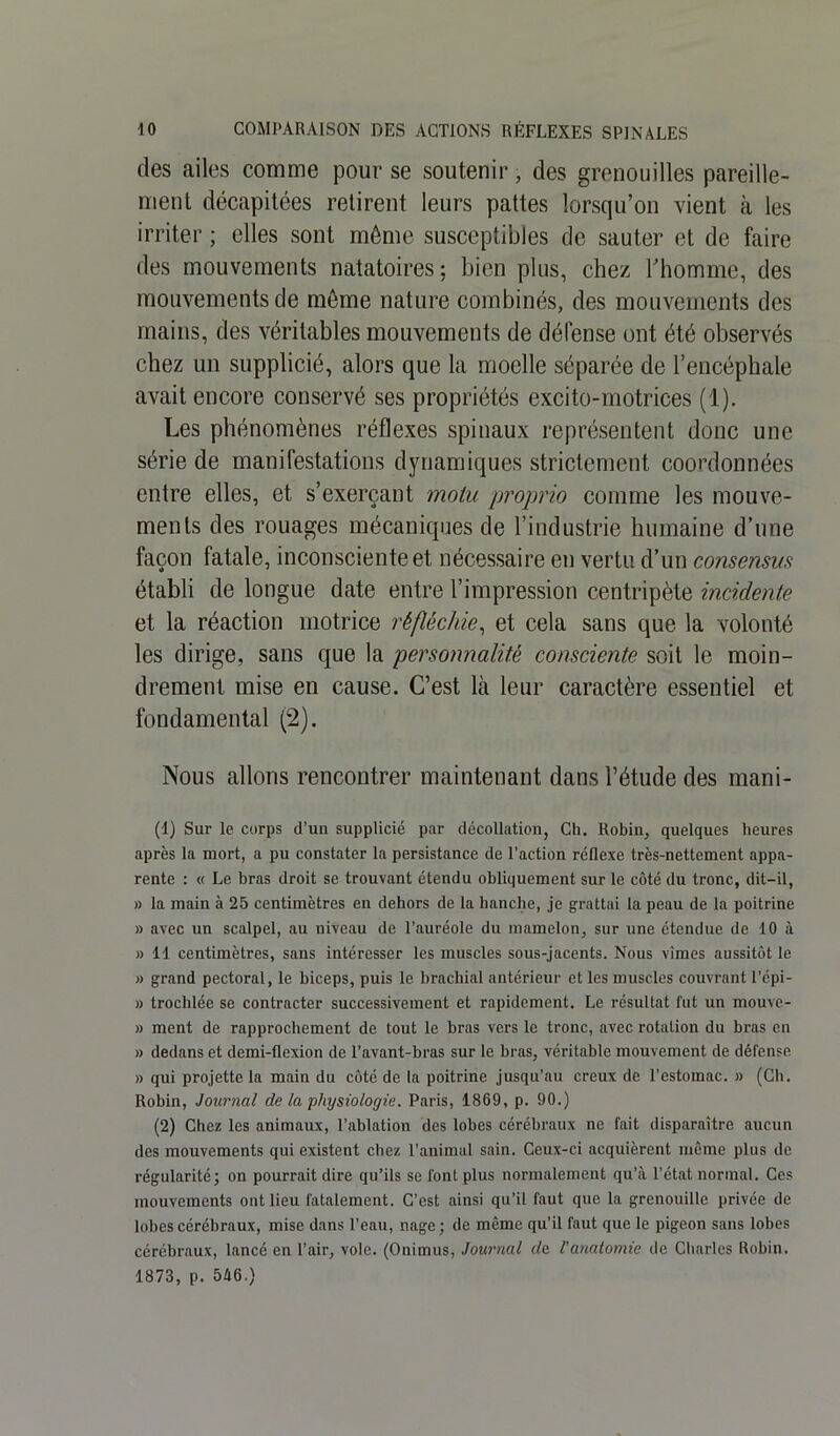 des ailes comme pour se soutenir, des grenouilles pareille- ment décapitées retirent leurs pattes lorsqu’on vient à les irriter ; elles sont môme susceptibles de sauter et de faire des mouvements natatoires; bien plus, chez l'homme, des mouvements de môme nature combinés, des mouvements des mains, des véritables mouvements de défense ont été observés chez un supplicié, alors que la moelle séparée de l’encéphale avait encore conservé ses propriétés excito-motrices (1). Les phénomènes réflexes spinaux représentent donc une série de manifestations dynamiques strictement coordonnées entre elles, et s’exerçant motu proprio comme les mouve- ments des rouages mécaniques de l’industrie humaine d’une façon fatale, inconsciente et nécessaire en vertu d’un consensus établi de longue date entre l’impression centripète incidente et la réaction motrice réfléchie, et cela sans que la volonté les dirige, sans que la personnalité consciente soit le moin- drement mise en cause. C’est là leur caractère essentiel et fondamental (2). Nous allons rencontrer maintenant dans l’étude des mani- (1) Sur le corps d’un supplicié par décollation, Ch. Robin, quelques heures après la mort, a pu constater la persistance de l’action réflexe très-nettement appa- rente : « Le bras droit se trouvant étendu obliquement sur le côté du tronc, dit-il, » la main à 25 centimètres en dehors de la hanche, je grattai la peau de la poitrine » avec un scalpel, au niveau de l’auréole du mamelon, sur une étendue de 10 à » 11 centimètres, sans intéresser les muscles sous-jacents. Nous vîmes aussitôt le » grand pectoral, le biceps, puis le brachial antérieur et les muscles couvrant l'épi - » trochlée se contracter successivement et rapidement. Le résultat fut un mouve- » ment de rapprochement de tout le bras vers le tronc, avec rotation du bras en » dedans et demi-flexion de l’avant-bras sur le bras, véritable mouvement de défense » qui projette la main du côté de la poitrine jusqu’au creux de l’estomac. » (Ch. Robin, Journal de la physiologie. Paris, 1869, p. 90.) (2) Chez les animaux, l’ablation des lobes cérébraux ne fait disparaître aucun des mouvements qui existent chez l'animal sain. Ceux-ci acquièrent même plus de régularité; on pourrait dire qu’ils se font plus normalement qu’à l’état normal. Ces mouvements ont lieu fatalement. C’est ainsi qu’il faut que la grenouille privée de lobes cérébraux, mise dans l’eau, nage ; de même qu’il faut que le pigeon sans lobes cérébraux, lancé en l’air, vole. (Onimus, Journal de. l'anatomie de Charles Robin. 1873, p. 546.)