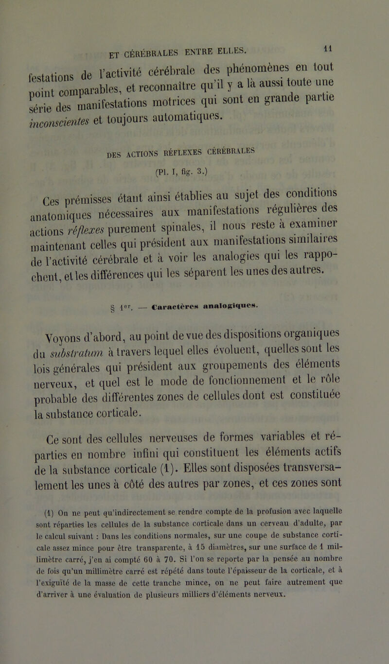 Mations de l’activité cérébrale des phénomènes en tout point comparables, et reconnaître qu’d y a la aussi toute une *iè des manifestations motrices qui sont en grande partie inconscientes et toujours automatiques. des actions réflexes cérébrales (PL I, fig. 3.) Ces prémisses étant ainsi établies au sujet des conditions anatomiques nécessaires aux manifestations régulières des actions réflexes purement spinales, il nous reste à examiner maintenant celles qui président aux manifestations similaires de l’activité cérébrale et à voir les analogies qui les rappo- chent, et les différences qui les séparent les unes des autres. g |er_ — Caractère* analogiques. Voyons d’abord, au point de vue des dispositions organiques du substratum à travers lequel elles évoluent, quelles sont les lois générales qui président aux groupements des éléments nerveux, et quel est le mode de fonctionnement et le rôle probable des différentes zones de cellules dont est constituée la substance corticale. Ce sont des cellules nerveuses de formes variables et ré- parties en nombre infini qui constituent les éléments actifs de la substance corticale (1). Elles sont disposées transversa- lement les unes à côté des autres par zones, et ces zones sont (1) On ne peut qu’indirectement se rendre compte de la profusion avec laquelle sont réparties les cellules de la substance corticale dans un cerveau d’adulte, par le calcul suivant : Dans les conditions normales, sur une coupe de substance corti- cale assez mince pour être transparente, à 15 diamètres, sur une surface de 1 mil- limètre carre, j’en ai compté 60 à 70. Si l’on se reporte par la pensée au nombre de fois qu’un millimètre carré est répété dans toute l’épaisseur de la corticale, et à l’exiguïté de la masse de cette tranche mince, on ne peut faire autrement que d’arriver à une évaluation de plusieurs milliers d’éléments nerveux.