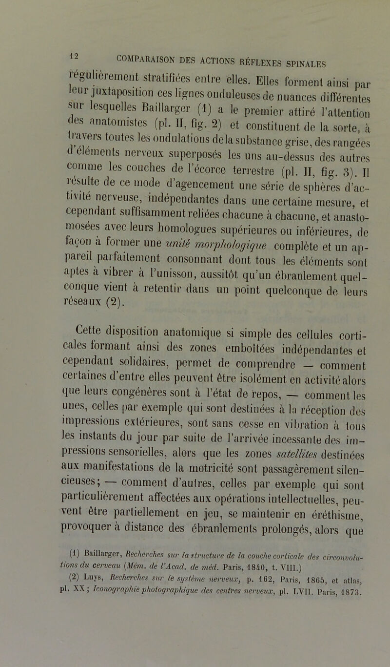 régulièrement stratifiées entre elles. Elles forment ainsi par leur juxtaposition ces lignes onduleuses de nuances différentes •snr lesquelles Baillarger (1) a le premier attiré l’attention des anatomistes (pl. II, fig. 2) et constituent de la sorte, à lavers toutes les ondulations delà substance grise, des rangées d éléments nerveux superposés les uns au-dessus des autres comme les couches de l’écorce terrestre (pl. Il, fig. 3). U résulte de ce mode d’agencement une série de sphères d’ac- tivité nerveuse, indépendantes dans une certaine mesure, et cependant suffisamment reliées chacune à chacune, et anasto- mosées avec leurs homologues supérieures ou inférieures, de façon à former une umtè morphologique complète et un ap- pareil jmfaitement consonnant dont tous les éléments sont aptes à vibrer à l’unisson, aussitôt qu’un ébranlement quel- conque vient à retentir dans un point quelconque de leurs réseaux (2). Cette disposition anatomique si simple des cellules corti- cales formant ainsi des zones emboîtées indépendantes et cependant solidaires, permet de comprendre — comment certaines d’entre elles peuvent être isolément en activité alors que leuis congénères sont à l’état de repos, — comment les unes, celles par exemple qui sont destinées à la réception des impressions extérieures, sont sans cesse en vibration à tous les instants du jour par suite de l’arrivée incessante des im- pressions sensorielles, alors que les zones satellites destinées aux manifestations de la motricité sont passagèrement silen- cieuses; — comment d’autres, celles par exemple qui sont particulièrement affectées aux opérations intellectuelles, peu- vent être partiellement en jeu, se maintenir en éréthisme, provoquer à distance des ébranlements prolongés, alors que (1) Baillarger, Recherches sur la structure de la couche corticale des circonvolu- tions du cerveau (Mém. de l’Acad. de méd. Paris, 1840, t. VIII.) (2) Luys, Recherches sur le système nerveux, p. 162, Paris, 1865, et atlas, pl. XX; Iconographie photographique des centres nerveux, pl. LVII. Paris, 1873.