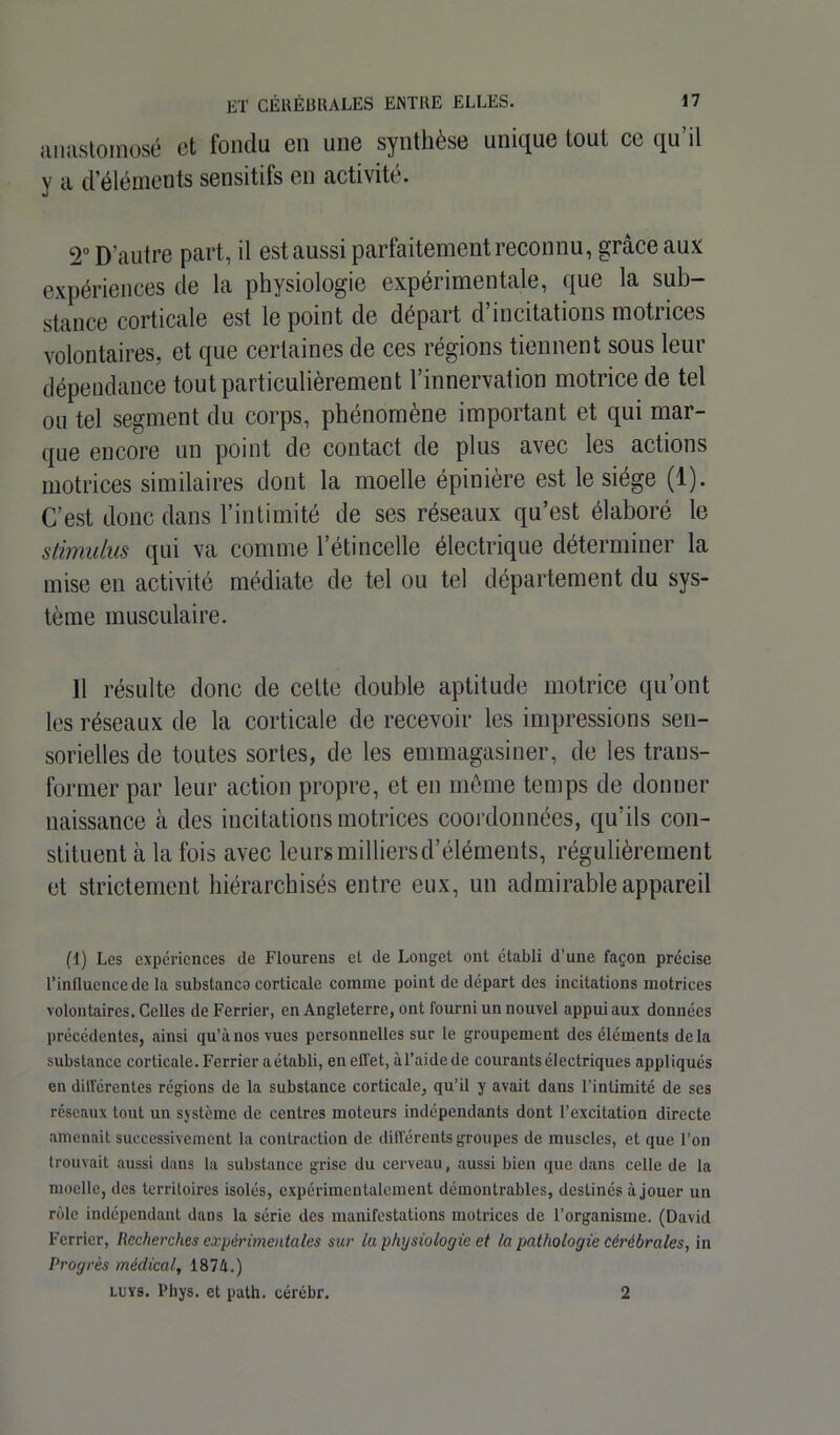 anastomosé et fondu en une synthèse unique tout ce qu’il y a d’éléments sensitifs en activité. 2° D’autre part, il est aussi parfaitement reconnu, grâce aux expériences de la physiologie expérimentale, que la sub- stance corticale est le point de départ d’incitations motrices volontaires, et que certaines de ces régions tiennent sous leur dépendance tout particulièrement l’innervation motrice de tel ou tel segment du corps, phénomène important et qui mar- que encore un point de contact de plus avec les actions motrices similaires dont la moelle épinière est le siège (1). C’est donc dans l’intimité de ses réseaux qu’est élaboré le stimulus qui va comme l’étincelle électrique déterminer la mise en activité médiate de tel ou tel département du sys- tème musculaire. Il résulte donc de cette double aptitude motrice qu’ont les réseaux de la corticale de recevoir les impressions sen- sorielles de toutes sortes, de les emmagasiner, de les trans- former par leur action propre, et en même temps de donner naissance à des incitations motrices coordonnées, qu’ils con- stituent à la fois avec leurs milliersd’éléments, régulièrement et strictement hiérarchisés entre eux, un admirable appareil (1) Les expériences de Flourens et de Longet ont établi d’une façon précise l’influence de la substanco corticale comme point de départ des incitations motrices volontaires. Celles de Ferrier, en Angleterre, ont fourni un nouvel appui aux données précédentes, ainsi qu’à nos vues personnelles sur le groupement des éléments delà substance corticale. Ferrier aétabli, en effet, àl’aidede courants électriques appliqués en différentes régions de la substance corticale, qu’il y avait dans l’intimité de ses réseaux tout un système de centres moteurs indépendants dont l’excitation directe amenait successivement la contraction de différents groupes de muscles, et que l’on trouvait aussi dans la substance grise du cerveau, aussi bien que dans celle de la moelle, des territoires isolés, expérimentalement démontrables, destinés à jouer un rôle indépendant dans la série des manifestations motrices de l’organisme. (David Ferrier, Recherches expérimentales sur la physiologie et la pathologie cérébrales, in Progrès médical, 187/1.) LUYS. Phys, et path. cérébr. 2