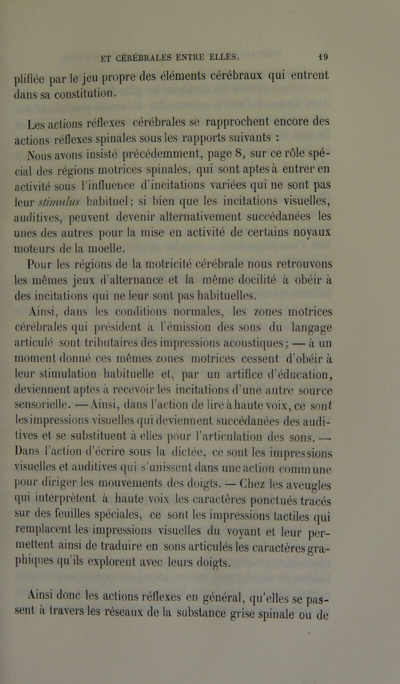 plifiée par le jeu propre des éléments cérébraux qui entrent dans sa constitution. Les actions réflexes cérébrales se rapprochent encore des actions réflexes spinales sous les rapports suivants : Nous avons insisté précédemment, page 8, sur ce rôle spé- cial des régions motrices spinales, qui sont aptes à entrer en activité sous l’influence d’incitations variées qui ne sont pas leur stimulus habituel; si bien que les incitations visuelles, auditives, peuvent devenir alternativement succédanées les unes des autres pour la mise en activité de certains noyaux moteurs de la moelle. Pour les régions de la motricité cérébrale nous retrouvons les mêmes jeux d’alternance et la même docilité à obéir à des incitations qui ne leur sont pas habituelles. Ainsi, dans les conditions normales, les zones motrices cérébrales qui président à l’émission des sons du langage articulé sont tributaires des impressions acoustiques; — à un moment donné ces mêmes zones motrices cessent d’obéir à leur stimulation habituelle et, par un artifice d’éducation, deviennent aptes à recevoir les incitations d’une autre source sensorielle. —Ainsi, dans l’action de lire à haute voix, ce sont les impressions visuelles qui deviennent succédanées des audi- tives et se substituent à elles pour l’articulation des sons. — Dans l’action d’écrire sous la dictée, ce sont les impressions visuelles et auditives qui s'unissent dans une action commune pour diriger les mouvements des doigts. — Chez les aveugles qui interprètent à haute voix les caractères ponctués tracés sur des feuilles spéciales, ce sont les impressions tactiles qui remplacent les impressions visuelles du voyant et leur per- mettent ainsi de traduire en sons articulés les caractères gra- phiques qu’ils explorent avec leurs doigts. Ainsi donc les actions réflexes en général, qu’elles se pas- sent a travers les réseaux de la substance grise spinale ou de