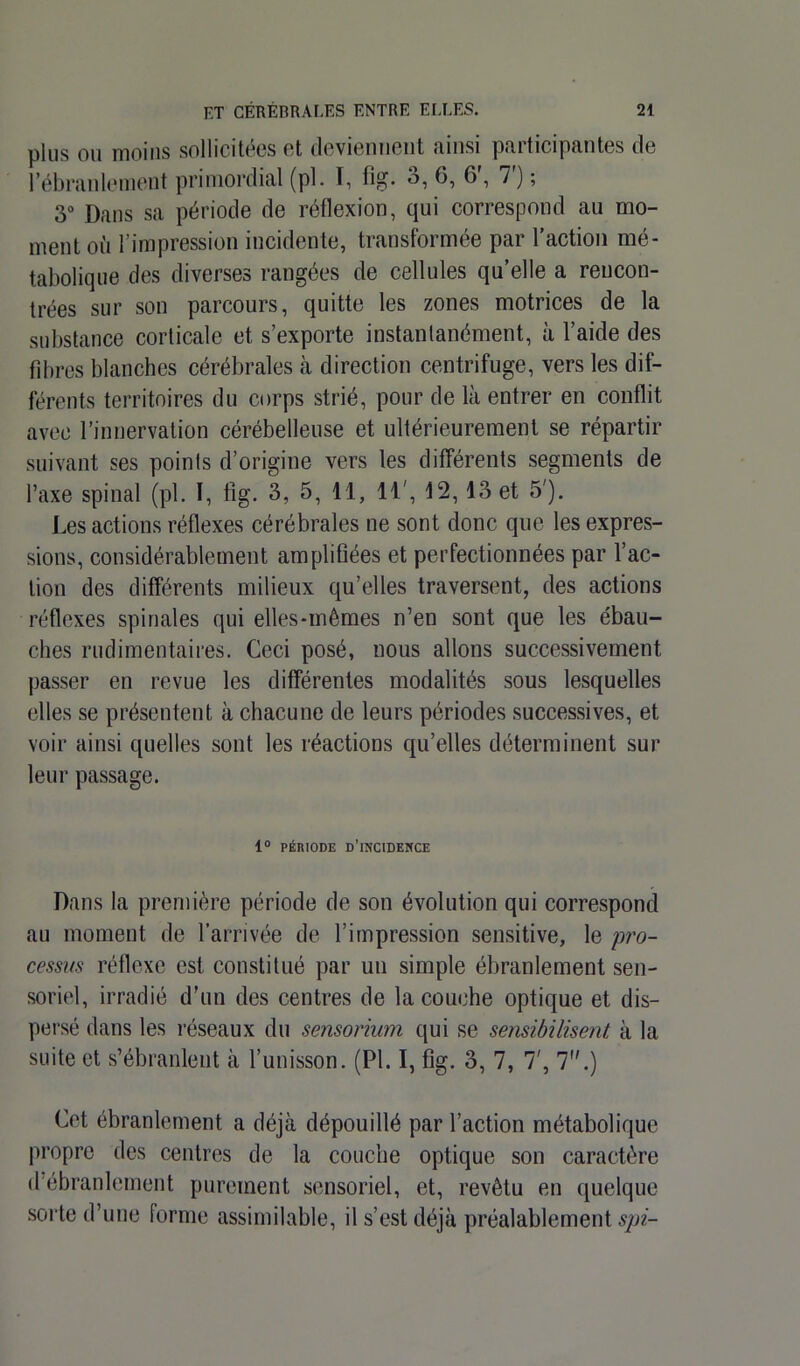 plus ou moins sollicitées et deviennent ainsi participantes de l’ébranlement primordial (pl. I, fig. 3, 6, 6', 7') ; 3° Dans sa période de réflexion, qui correspond au mo- ment où l’impression incidente, transformée par l’action mé- tabolique des diverses rangées de cellules qu’elle a rencon- trées sur son parcours, quitte les zones motrices de la substance corticale et s’exporte instantanément, à l’aide des fibres blanches cérébrales à direction centrifuge, vers les dif- férents territoires du corps strié, pour de là entrer en conflit avec l’innervation cérébelleuse et ultérieurement se répartir suivant ses points d’origine vers les différents segments de l’axe spinal (pl. I, fig. 3, 5, 11, 11', 12, 13 et 5'). Les actions réflexes cérébrales ne sont donc que les expres- sions, considérablement amplifiées et perfectionnées par l’ac- tion des différents milieux qu’elles traversent, des actions réflexes spinales qui elles-mêmes n’en sont que les ébau- ches rudimentaires. Ceci posé, nous allons successivement passer en revue les différentes modalités sous lesquelles elles se présentent à chacune de leurs périodes successives, et voir ainsi quelles sont les réactions qu’elles déterminent sur leur passage. 1° PÉRIODE D’INCIDENCE Dans la première période de son évolution qui correspond au moment de l’arrivée de l’impression sensitive, le pro- cessus réflexe est constitué par un simple ébranlement sen- soriel, irradié d'un des centres de la couche optique et dis- persé dans les réseaux du sensorium qui se sensibilisent à la suite et s’ébranlent à l’unisson. (Pl. I, fig. 3, 7, 7', 7.) Cet ébranlement a déjà dépouillé par l’action métabolique propre des centres de la couche optique son caractère d’ébranlement purement sensoriel, et, revêtu en quelque sorte d’une forme assimilable, il s’est déjà préalablement spi-