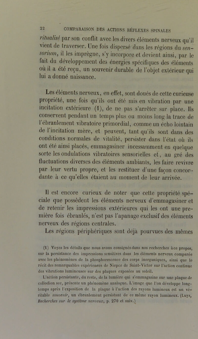 ritualisé par son conflit avec les divers éléments nerveux qu’il vient de traverser. Une fois dispersé dans les régions du sen- sonum, il les imprègne, s’y incorpore et devient ainsi, par le fait du développement des énergies spécifiques des éléments où il a été reçu, un souvenir durable de l’objet extérieur qui lui adonné naissance. Les éléments nerveux, en effet, sont doués de cette curieuse propriété, une fois qu’ils ont été mis en vibration par une incitation extérieure (1), de ne pas s’arrêter sur place. Ils conservent pendant un temps plus ou moins long la trace de l’ébranlement vibratoire primordial, comme un écho lointain de 1 incitation mère, et peuvent, tant qu’ils sont dans des conditions normales de vitalité, persister dans l’état où ils ont été ainsi placés, emmagasiner incessamment en quelque sorte les ondulations vibratoires sensorielles et, au gré des fluctuations diverses des éléments ambiants, les faire revivre par leur vertu propre, et les restituer d’une façon concor- dante à ce qu’elles étaient au moment de leur arrivée. 11 est encore curieux de noter que cette propriété spé- ciale que possèdent les éléments nerveux d’emmagasiner et de retenir les impressions extérieures qui les ont une pre- mière fois ébranlés, n’est pas l’apanage exclusif des éléments nerveux des régions centrales. Les régions périphériques sont déjà pourvues des mêmes (1) Voyez les détails que nous avons consignés dans nos recherches à ce propos, sur la persistance des impressions sensitives dans les éléments nerveux comparée avec les phénomènes de la phosphorescence des corps inorganiques, ainsi que lo récit des remarquables expériences de Niepcc de Saint-Victor sur l’action continue des vibrations lumineuses sur des plaques exposées au soleil. L'action persistante, du reste, delà lumière qui s’emmagasine sur une plaque de collodion sec, présente un phénomène analogue. L’image que l’on développe long- temps après l’exposition de la plaque à l’action des rayons lumineux est un vé- ritable souvenir, un ébranlement persistant de ce même rayon lumineux. (Luys, Recherches sur le système nerveux, p. 270 et suiv.)