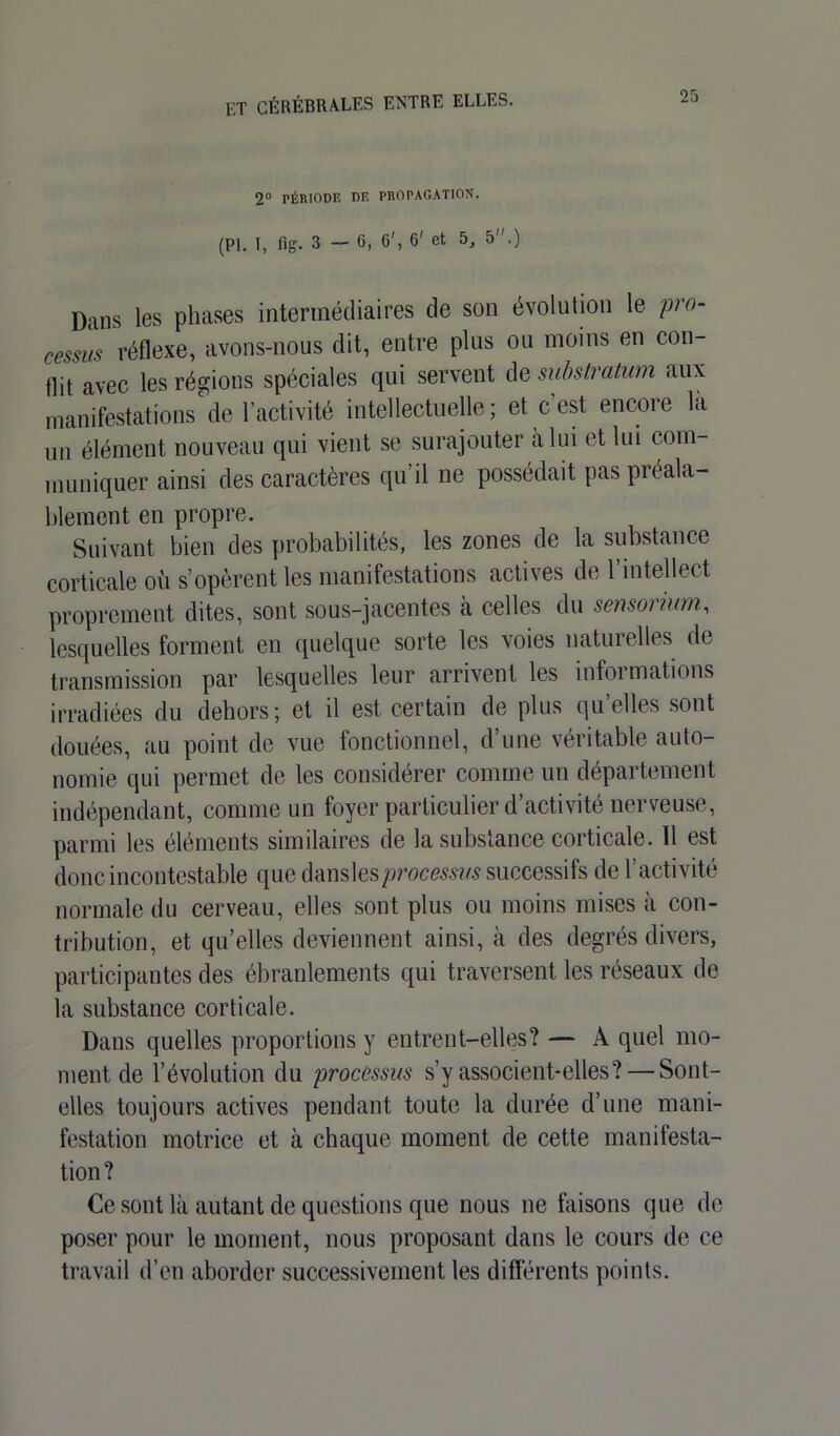 2° PÉRIODE DE PROPAGATION. (PI. T, fig. 3—6, 6', 6' et 5, 5.) Dans les phases intermédiaires de son évolution le pro- cessus réflexe, avons-nous dit, entre plus ou moins en con- flit avec les régions spéciales qui servent de substratum aux manifestations de l’activité intellectuelle; et c est encore la un élément nouveau qui vient se surajouter à lui et lui com- muniquer ainsi des caractères qu il ne possédait pas préala- blement en propre. Suivant bien des probabilités, les zones de la substance corticale où s’opèrent les manifestations actives de l’intellect proprement dites, sont sous-jacentes à celles du sensorium, lesquelles forment en quelque sorte les voies naturelles de transmission par lesquelles leur arrivent les informations irradiées du dehors; et il est certain de plus qu’elles sont douées, au point de vue fonctionnel, d’une véritable auto- nomie qui permet de les considérer comme un département indépendant, comme un foyer particulier d’activité nerveuse, parmi les éléments similaires de la substance corticale. 11 est donc incontestable que danslesprocesms successifs de l’activité normale du cerveau, elles sont plus ou moins mises à con- tribution, et qu’elles deviennent ainsi, à des degrés divers, participantes des ébranlements qui traversent les réseaux de la substance corticale. Dans quelles proportions y entrent-elles? — A quel mo- ment de l’évolution du processus s’y associent-elles? — Sont- elles toujours actives pendant toute la durée d’une mani- festation motrice et à chaque moment de cette manifesta- tion ? Ce sont là autant de questions que nous ne faisons que de poser pour le moment, nous proposant dans le cours de ce travail d’en aborder successivement les différents points.