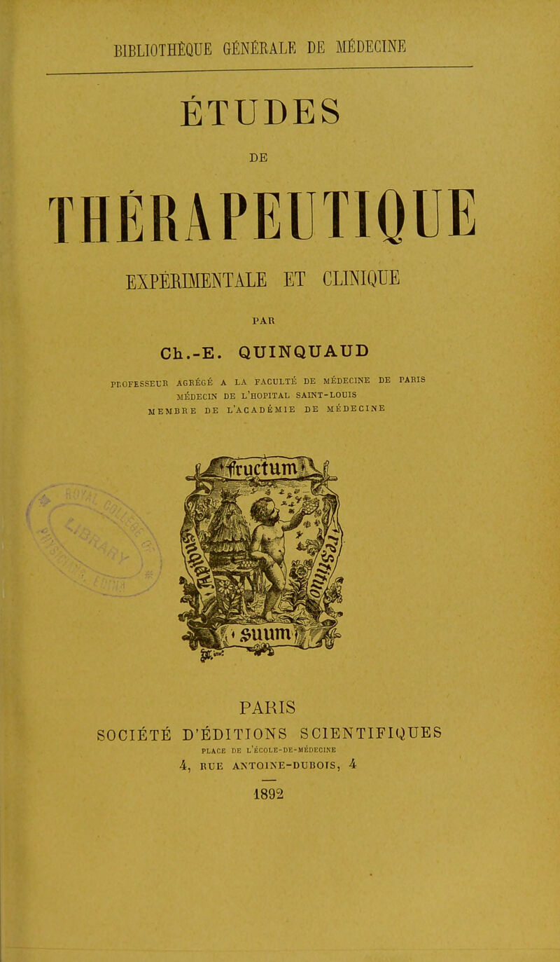 BIBLIOTHÈQUE GÉNÉRALE DE MÉDECINE ÉTUDES DE THÉRAPEUTIQUE EXPÉRIMENTALE ET CLINIQUE PAR Ch.-E. QUINQUAUD PLOFESSEUR AGRÉGÉ a la faculté de médecine de taris MÉDECIN DE L'HOPITAL SAINT-LOUIS MEMBRE DE L'ACADÉMIE DE MÉDECINE PARIS SOCIÉTÉ D'ÉDITIONS SCIENTIFIQUES PLACE DE L'ÉCOLE-DE-MÉDECINE 4, RUE ANTOINE-DUBOIS, 4 1892