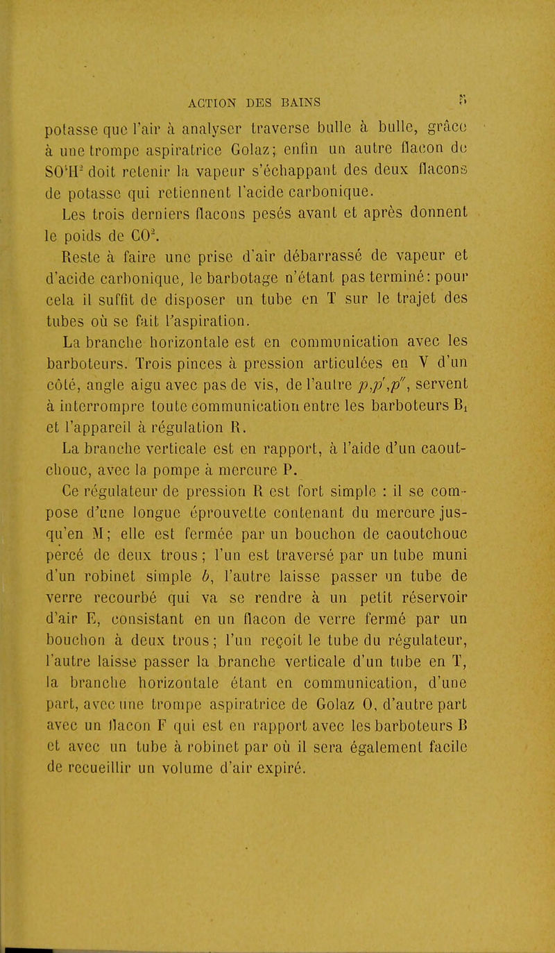 potasse que l'air à analyser traverse bulle à bulle, grâce à une trompe aspiratrice Golaz; enfin un autre flacon do SOU2 doit retenir la vapeur s'échappant des deux flacons de potasse qui retiennent l'acide carbonique. Les trois derniers flacons pesés avant et après donnent le poids de CO2. Reste à faire une prise d'air débarrassé de vapeur et d'acide carbonique, le barbotage n'étant pas terminé: pour cela il suffit de disposer un tube en T sur le trajet des tubes où se fait l'aspiration. La branche horizontale est en communication avec les barboteurs. Trois pinces à pression articulées en V d'un côté, angle aigu avec pas de vis, de l'autre p,p',p, servent à interrompre toute communication entre les barboteurs Bt et l'appareil à régulation R. La branche verticale est en rapport, à l'aide d'un caout- chouc, avec la pompe à mercure P. Ce régulateur de pression R est fort simple : il se com- pose d'une longue éprouvetle contenant du mercure jus- qu'en M; elle est fermée par un bouchon de caoutchouc percé de deux trous ; l'un est traversé par un tube muni d'un robinet simple b, l'autre laisse passer un tube de verre recourbé qui va se rendre à un petit réservoir d'air E, consistant en un flacon de verre fermé par un bouchon à deux trous; l'un reçoit le tube du régulateur, l'autre laisse passer la branche verticale d'un tube en T, la branche horizontale étant en communication, d'une part, avec une trompe aspiratrice de Golaz 0, d'autre part avec un flacon F qui est en rapport avec les barboteurs B et avec un tube à robinet par où il sera également facile de recueillir un volume d'air expiré.