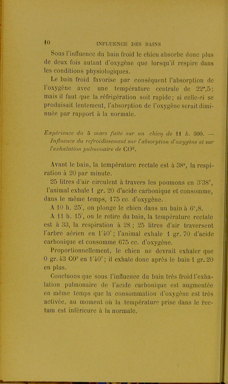 Sous l'influence du bain froid le chien absorbe donc plus de deux fois auLant d'oxygène que lorsqu'il respire dans les conditions physiologiques. Le bain froid favorise par conséquent l'absorption de l'oxygène avec une température centrale de 22,5; mais il faut que la réfrigération soit rapide; si celle-ci se produisait lentement, l'absorption de l'oxygène serait dimi- nuée par rapport à la normale. Expérience du 5 mars faite sur un chien de 11 h. 500. — Influence du refroidissement sur l'absorption d'oxygène et sur l'exhalation pulmonaire de CO2. Avant le bain, la température rectale est à 38°, la respi- ration à 20 par minute. 25 litres d'air circulent à travers les poumons en 3'38, l'animal exhale 1 gr. 20 d'acide carbonique et consomme, dans le même temps, 175 ce d'oxygène. A 10 h. 25', on plonge le chien dans un bain à 6°,S. Ail h. 15', on le retire du bain, la température rectale est à 33, la respiration à 28 ; 25 litres d'air traversent J'arbre aérien en l'40; l'animal exhale 1 gr. 70 d'acide carbonique et consomme 675 ce. d'oxygène. Proportionnellement, le chien ne devrait exhaler que 0 gr. 43 CO2 en l'40 ; il exhale donc après le bain 1 gr. 20 en plus. Concluons que sous l'influence du bain très froid l'exha- lation pulmonaire de l'acide carbonique est augmentée en même temps que la consommation d'oxygène est très activée, au moment où la température prise dans le rec- tum est inférieure à la normale.