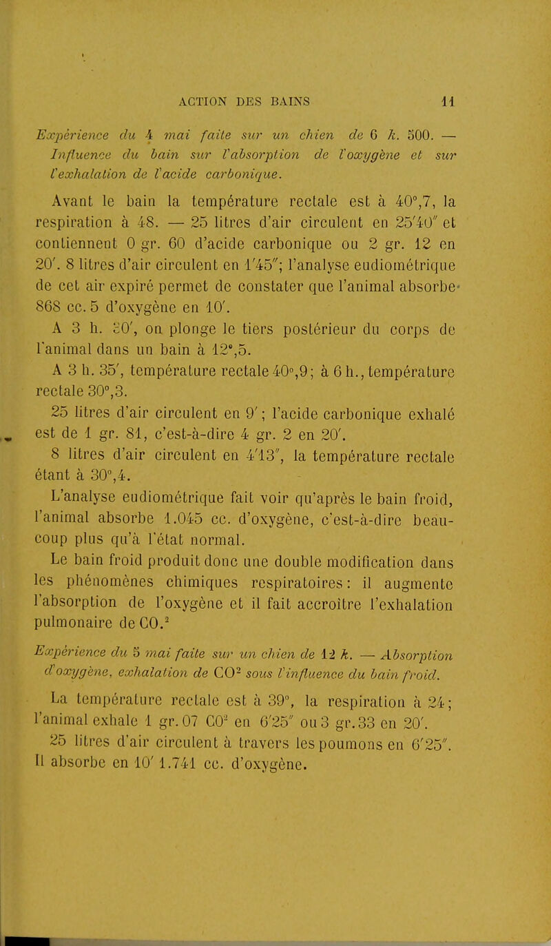 Expérience du 4 mai faite sur un chien de G k. 500. — Influence du bain sur Vabsorption de ïoxygène et sur l'exhalation de l'acide carbonique. Avant le bain la température rectale est à 40°,7, la respiration à 48. — 25 litres d'air circulent en 25'40 et contiennent 0 gr. 60 d'acide carbonique ou 2 gr. 12 en 20'. 8 litres d'air circulent en l'45; l'analyse eudiométrique de cet air expiré permet de constater que l'animal absorbe- 868 ce. 5 d'oxygène en 10'. A 3 h. cO', on plonge le tiers postérieur du corps de l'animal dans un bain à 12°,5. A 3 h. 35', température rectale40°,9; à 6h., température rectale 30°,3. 25 litres d'air circulent en 9' ; l'acide carbonique exhalé est de 1 gr. 81, c'est-à-dire 4 gr. 2 en 20'. 8 litres d'air circulent en 4'13, la température rectale étant à 30°,4. L'analyse eudiométrique fait voir qu'après le bain froid, l'animal absorbe 1.045 ce. d'oxygène, c'est-à-dire beau- coup plus qu'à l'état normal. Le bain froid produit donc une double modification dans les phénomènes chimiques respiratoires : il augmente l'absorption de l'oxygène et il fait accroître l'exhalation pulmonaire de CO.2 Expérience du S mai faite sur un chien de 12 k. — Absorption d'oxygène, exhalation de CO2 sous l'influence du bain froid. La température rectale est à 39°, la respiration à 24 ; l'animal exhale 1 gr.07 CO2 en 6'25 ou 3 gr.33 en 20'. 25 litres d'air circulent à travers les poumons en 6'23. Il absorbe en 10' 1.741 ce. d'oxygène.