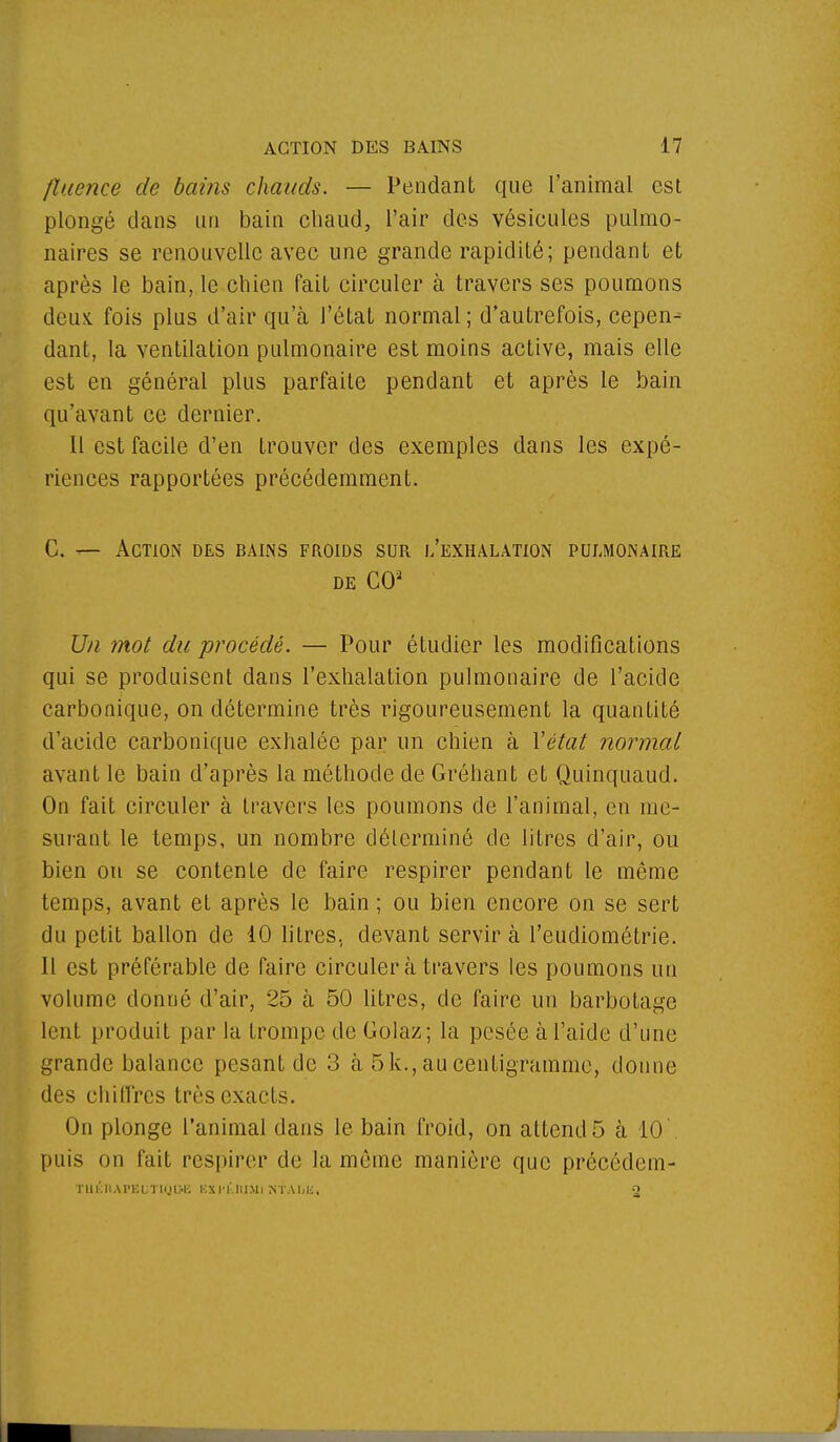 fîitence de bains chauds. — Pendant que l'animal est plongé dans un bain chaud, l'air des vésicules pulmo- naires se renouvelle avec une grande rapidité; pendant et après le bain, le chien fait circuler à travers ses poumons deux, fois plus d'air qu'à l'état normal ; d'autrefois, cepen^ dant, la ventilation pulmonaire est moins active, mais elle est en général plus parfaite pendant et après le bain qu'avant ce dernier. Il est facile d'en trouver des exemples dans les expé- riences rapportées précédemment. C. — Action des bains froids sur l'exhalation pulmonaire de CO3 Un mot du procédé. — Pour étudier les modifications qui se produisent dans l'exhalation pulmonaire de l'acide carbonique, on détermine très rigoureusement la quantité d'acide carbonique exhalée par un chien à l'état normal avant le bain d'après la méthode de Gréhant et Quinquaud. On fait circuler à travers les poumons de l'animal, en me- surant le temps, un nombre déterminé de litres d'air, ou bien on se contente de faire respirer pendant le même temps, avant et après le bain ; ou bien encore on se sert du petit ballon de 10 litres, devant servira l'eudiométrie. Il est préférable de faire circulera travers les poumons un volume donné d'air, 25 à 50 litres, de faire un barbotage lent produit par la trompe de Golaz; la pesée à l'aide d'une grande balance pesant de 3 à 5 k., au centigramme, donne des chiffres très exacts. On plonge l'animal dans le bain froid, on attend 5 à 10'. puis on fait respirer de la même manière que précédem- TUÉRAFBUTIQOB KXI'l'.MMi NTAIjIi, o