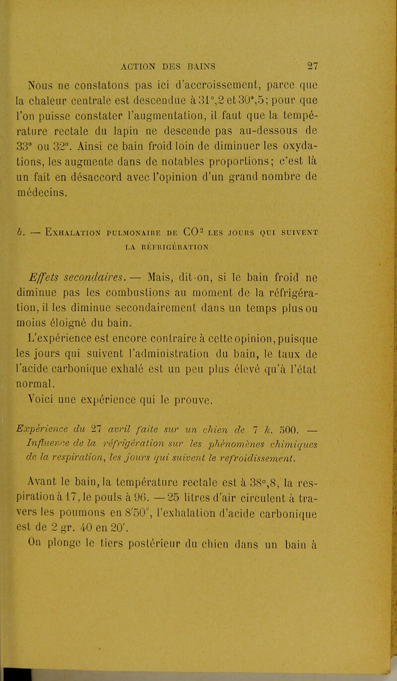 Nous ne constatons pas ici d'accroissement, parce que la chaleur centrale est descendue à31°,2et30°,5; pour que l'on puisse constater l'augmentation, il faut que la tempé- rature rectale du lapin ne descende pas au-dessous de 33° ou 32°. Ainsi ce bain froid loin de diminuer les oxyda- tions, les augmente dans de notables proportions; c'est là un fait en désaccord avec l'opinion d'un grand nombre de médecins. b. — Exhalation pulmonaire de CO*2 les jours qui suivent LA RÉFRIGÉRATION Effets secondaires.— Mais, dit-on, si le bain froid ne diminue pas les combustions au moment de la réfrigéra- tion, il les diminue secondairement dans un temps plus ou moins éloigné du bain. L'expérience est encore contraire à cette opinion, puisque les jours qui suivent l'administration du bain, le taux de l'acide carbonique exhalé est un peu plus élevé qu'à l'état normal. Voici une expérience qui le prouve. Expérience du 27 avril faite sur un chien de 7 À-. 500. — Influence de la réfrigération sur les phénomènes chimiques de la respiration, les jours qui suivent le refroidissement. Avant le bain, la température rectale est à 38°,8, la res- piration à 17, le pouls à 96. —25 litres d'air circulent à tra- vers les poumons en SoO, l'exhalation d'acide carbonique est de 2 gr. 40 en 20'. On plonge le tiers postérieur du chien dans un bain à