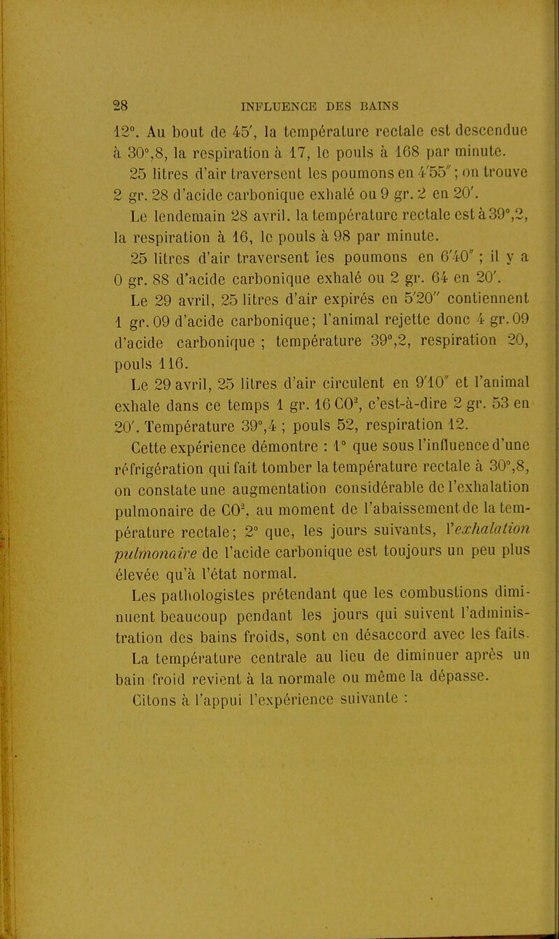 12°. Au bout de 45', la température rectale est descendue à 30°,8, la respiration à 17, le pouls à 168 par minute. 25 litres d'air traversent les poumons en i'55 ; on trouve 2 gr. 28 d'acide carbonique exhalé ou 9 gr. 2 en 20'. Le lendemain 28 avril, la température rectale esta 39°,2, la respiration à 16, le pouls à 98 par minute. 25 litres d'air traversent ies poumons en 6'40 ; il y a 0 gr. 88 d'acide carbonique exhalé ou 2 gr. 64 en 20'. Le 29 avril, 25 litres d'air expirés en 5'20 contiennent 1 gr. 09 d'acide carbonique; l'animal rejette donc 4 gr.09 d'acide carbonique ; température 39°,2, respiration 20, pouls 116. Le 29 avril, 25 litres d'air circulent en 9'10 et l'animal exhale dans ce temps 1 gr. 16 CO2, c'est-à-dire 2 gr. 53 en 20'. Température 39°,4 ; pouls 52, respiration 12. Cette expérience démontre : 1° que sous l'influence d'une réfrigération qui fait tomber la température rectale à 30°,8, on constate une augmentation considérable de l'exhalation pulmonaire de GO2, au moment de l'abaissement de la tem- pérature rectale; 2° que, les jours suivants, Xexhalation 'pulmonaire de l'acide carbonique est toujours un peu plus élevée qu'à l'état normal. Les pathologistes prétendant que les combustions dimi- nuent beaucoup pendant les jours qui suivent l'adminis- tration des bains froids, sont en désaccord avec les faits. La température centrale au lieu de diminuer après un bain froid revient à la normale ou même la dépasse. Citons à l'appui l'expérience suivante :