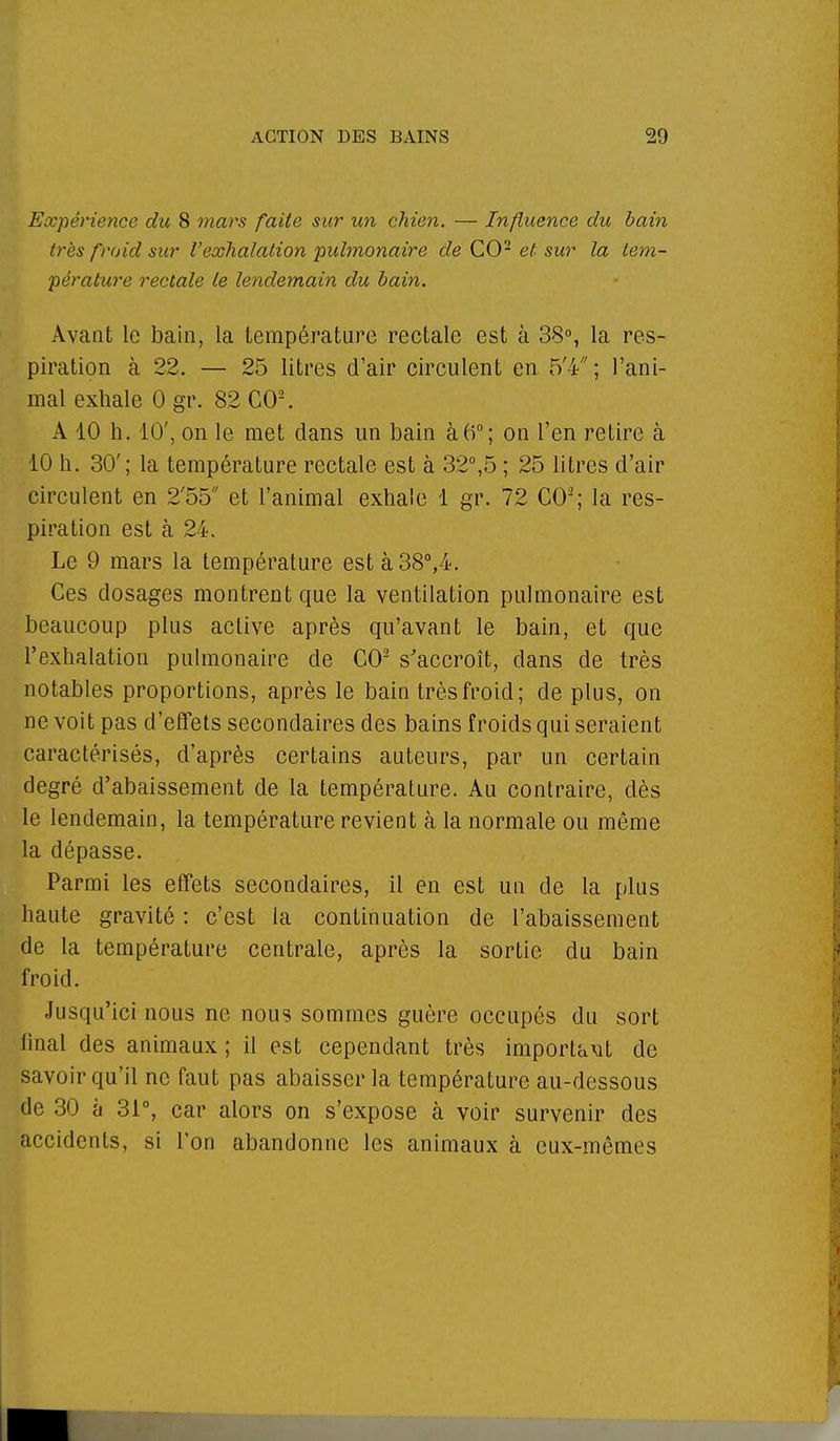 Expérience du 8 mars faite sur un chien. — Influence du bain très froid sur l'exhalation pulmonaire de CO2 et sur la tem- pérature rectale le lendemain du bain. Avant le bain, la température rectale est à 38°, la res- piration à 22. — 25 litres d'air circulent en 5'4; l'ani- mal exhale 0 gr. 82 CO2. A 10 h. 10', on le met clans un bain à 6°; on l'en retire à 10 h. 30'; la température rectale est à 32°,5 ; 25 litres d'air circulent en 2'55 et l'animal exhale 1 gr. 72 CO2; la res- piration est à 24. Le 9 mars la température est à 38°,4. Ces dosages montrent que la ventilation pulmonaire est beaucoup plus active après qu'avant le bain, et que l'exhalation pulmonaire de CO2 s'accroît, dans de très notables proportions, après le bain très froid ; de plus, on ne voit pas d'effets secondaires des bains froids qui seraient caractérisés, d'après certains auteurs, par un certain degré d'abaissement de la température. Au contraire, dès le lendemain, la température revient à la normale ou même la dépasse. Parmi les effets secondaires, il en est un de la plus haute gravité : c'est la continuation de l'abaissement de la température centrale, après la sortie du bain froid. Jusqu'ici nous ne nous sommes guère occupés du sort final des animaux ; il est cependant très importait de savoir qu'il ne faut pas abaisser la température au-dessous de 30 à 31°, car alors on s'expose à voir survenir des accidents, si l'on abandonne les animaux à eux-mêmes