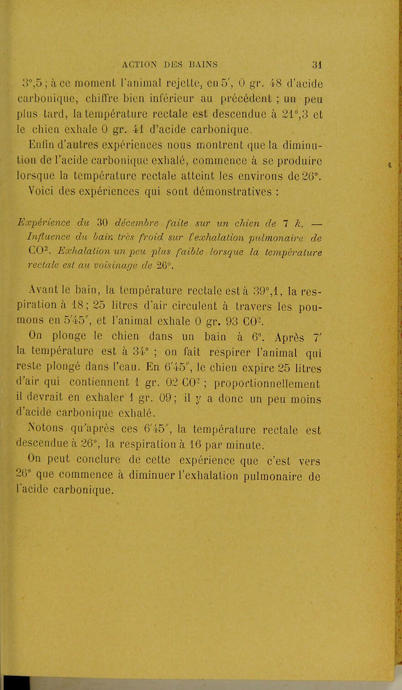 3°,5; à ce moment l'animal rejette, en 5', 0 gr. 48 d'acide carbonique, chiffre bien inférieur au précédent ; un peu plus tard, la température rectale est descendue à 21°,3 et le chien exhale 0 gr. M d'acide carbonique. Enfin d'autres expériences nous montrent que la diminu- tion de l'acide carbonique exhalé, commence à se produire lorsque la température rectale atteint les environs de26°. Voici des expériences qui sont démonstratives : Expérience du 30 décembre faite sur un chien de 7 k. — Influence du bain très froid sur ïexhalation pulmonaire de CO2. Exhalation un peu plus faible lorsque la température rectale est au voisinage de 26°. Avant le bain, la température rectale est à 39°,1, la res- piration h 18; 25 litres d'air circulent à travers les pou- mons en 5'45, et l'animal exhale 0 gr. 93 CO2. On plonge le chien dans un bain à 6°. Après 7' la température est à 34° ; on fait respirer l'animal qui reste plongé dans l'eau. En 6'45, le chien expire 25 litres d'air qui contiennent 1 gr. 02 CO2 ; proportionnellement il devrait en exhaler i gr. 09 ; il y a donc un peu moins d'acide carbonique exhalé. Notons qu'après ces 6'45, la température rectale est descendue à 26°, la respiration à 16 par minute. On peut conclure de cette expérience que c'est vers 26° que commence à diminuer l'exhalation pulmonaire de l'acide carbonique.