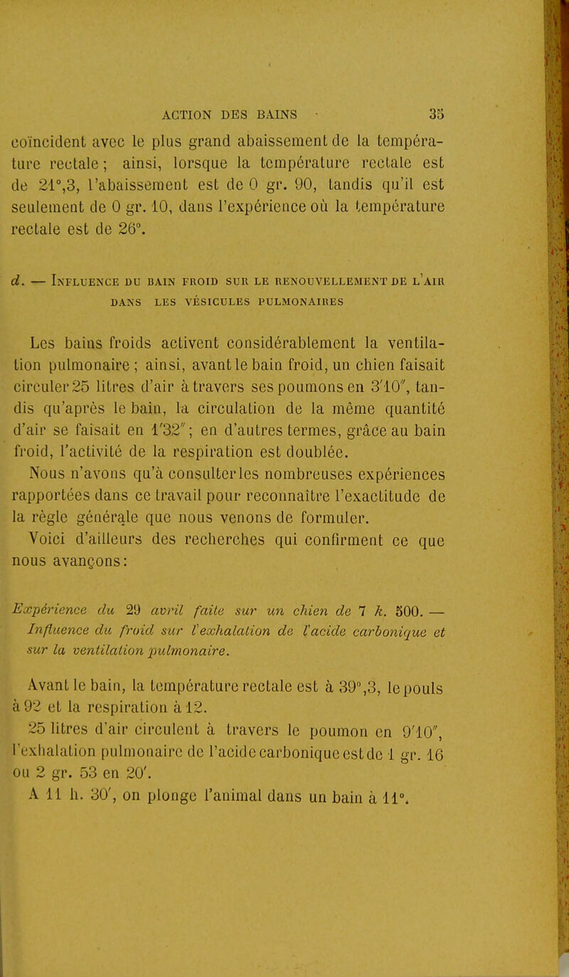 coïncident avec le plus grand abaissement de la tempéra- ture rectale ; ainsi, lorsque la température rectale est de 21°,3, l'abaissement est de 0 gr. 90, tandis qu'il est seulement de 0 gr. 10, dans l'expérience où la température rectale est de 26°. d. — Influence du bain froid sur. le renouvellement de l'air DANS LES VÉSICULES PULMONAIRES Les bains froids activent considérablement la ventila- tion pulmonaire ; ainsi, avant le bain froid, un chien faisait circuler 25 litres d'air à travers ses poumons en 3'10, tan- dis qu'après le bain, la circulation de la même quantité d'air se faisait en l'32; en d'autres termes, grâce au bain froid, l'activité de la respiration est doublée. Nous n'avons qu'à consulter les nombreuses expériences rapportées dans ce travail pour reconnaître l'exactitude de la règle générale que nous venons de formuler. Voici d'ailleurs des recherches qui confirment ce que nous avançons: Expérience du 29 avril faite sur un chien de 7 k. 500. — Influence du froid sur Vexhalation de l'acide carbonique et sur la ventilation pulmonaire. Avant le bain, la température rectale est à 39°,3, le pouls à 92 et la respiration à 12. 25 litres d'air circulent à travers le poumon en 9'10, l'exhalation pulmonaire de l'acide carbonique est de 1 gr. 16 ou 2 gr. 53 en 20'. A Ll h. 30', on plonge l'animal dans un bain à 11°,