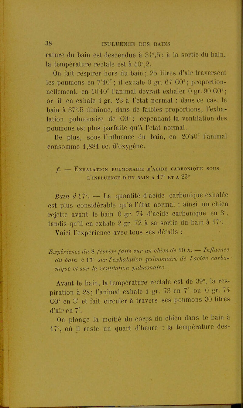 rature dn bain est descendue à 34°,5; à la sortie du bain, la température rectale est à 40°,2. On fait respirer hors du bain; 25 litres d'air traversenl les poumons en 7'10 ; il exhale 0 gr. 67 CO2; proportion- nellement, en ÎO'IO l'animal devrait exhaler Ogr.90 C<JL'; or il en exhale 1 gr. 23 à l'état normal : dans ce cas, le bain à 37°.5 diminue, dans de faibles proportions, l'exha- lation pulmonaire de CO2 ; cependant la ventilation des poumons est plus parfaite qu'à l'état normal. De plus, sous l'influence du bain, en 20'iO ranimai consomme 1,881 ce. d'oxygène. f. — Exhalation pulmonaire d'acide carbonique sous l'influence d'un bain a 17° et a 25° Bain à 17°. — La quantité d'acide carbonique exhalée est plus considérable qu'à l'état normal : ainsi un chien rejette avant le bain 0 gr. 74 d'acide carbonique en 3\ tandis qu'il en exhale 2 gr. 72 à sa sortie du bain à 17°. Voici l'expérience avec tous ses détails : Expérience du 8 février faite sur un chien de 10 k. — Influence du bain à 17° sur Vexhalation pulmonaire de l'acide carbo- nique et sur la ventilation pulmonaire. Avant le bain, la température rectale est de 39°, la res- piration à 28; l'animal exhale 1 gr. 73 en T ou 0 gr. 74 CO2 en 3' et fait circuler à travers ses poumons 30 litres d'air en 7'. On plonge la moitié du corps du chien dans le bain à 17°, où il reste un quart d'heure : la température des-