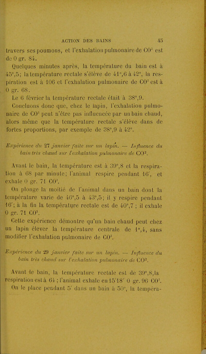 travers ses poumons, et l'exhalation pulmonaire de CO2 est du 0 gr. 84. Quelques minutes après, la température du bain est à 45°,5; la température rectale s'élève de 41°,6à42°, la res- piration est à 106 et l'exhalation pulmonaire de CO est à 0 gr. 68. Le 6 février la température rectale était à 38°,9. Concluons donc que, chez le lapin, l'exhalation pulmo- naire de CO2 peut n'être pas influencée par un bain chaud, alors même que la température rectale s'élève dans de fortes proportions, par exemple de 38°,9 à 42°. Expérience du 27 janvier faite sur un lapin. — Influence du bain 1res chaud sur l'exhalation pulmonaire de CO2. Avant le bain, la température est à 39°,8 et la respira- tion à 68 par minute; l'animal respire pendant 16', et exhale 0 gr. 71 CO2. On plonge la moitié de l'animal dans un bain dont la température varie de 46°,5 à 43°,5; il y respire pendant 4 6'; à la fin la température rectale est de 40°,7 ; il exhale 0 gr. 71 CO2. Cette expérience démontre qu'un bain chaud peut chez un lapin élever la température centrale de 1°,4, sans modifier l'exhalation pulmonaire de CO2. Expérience du 29 janvier faite sur un lapin. — Influence du bain très chaud sur l'exhalation pulmonaire de CO2. Avant le bain, la température rectale est de 39°,8,la respiration est à 6i- ; l'animal exhale en!5'18 0 gr. 96 CO2. <>n lu place pendant 5' dans un bain à 50°, la tempéra-