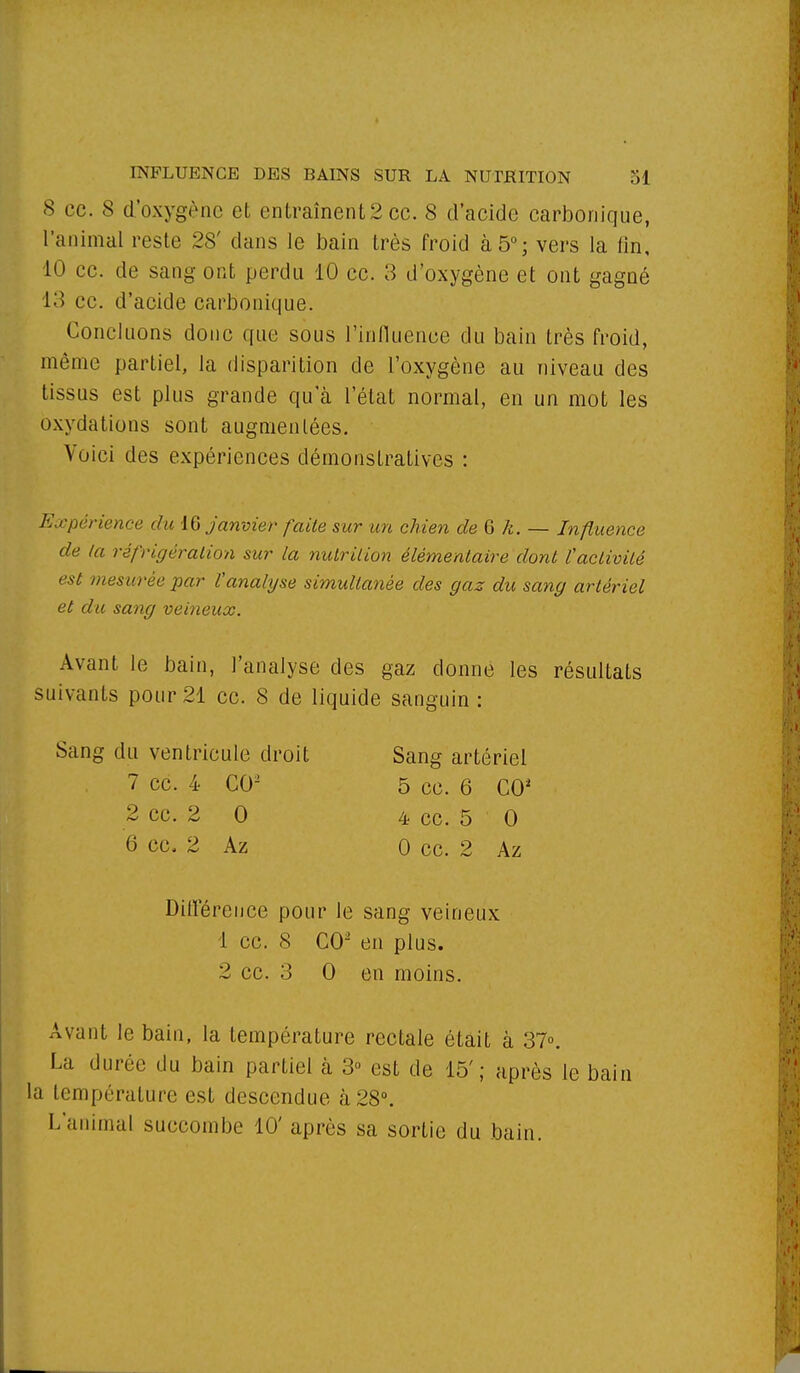 8 ce. 8 d'oxygène et entraînent 2 ce. 8 d'acide carbonique, l'animal reste 28' clans le bain très froid à 5°; vers la fin, 10 ce. de sang ont perdu 10 ce. 3 d'oxygène et ont gagné 13 ce. d'acide carbonique. Concluons donc que sous l'influence du bain très froid, même partiel, la disparition de l'oxygène au niveau des tissus est plus grande qu'à l'état normal, en un mot les oxydations sont augmentées. Voici des expériences démonstratives : Expérience du 16 janvier faite sur un chien de G k. — Influence de (a réfrigération sur la nutrition élémentaire dont l'activité est mesurée par Vanalyse simultanée des gaz du sang artériel et du sang veineux. Avant le bain, l'analyse des gaz donne les résultats suivants pour 21 ce. 8 de liquide sanguin : Sang du ventricule droit Sang artériel Avant le bain, la température rectale était à 37°. La durée du bain partiel à 3° est de 15'; après le bain la température est descendue à 28°. L'animal succombe 10' après sa sortie du bain. 7 ce. 4 CO2 2 ce. 2 0 6 ce. 2 Az 5 ce. 6 CO1 4 ce. 5 0 0 ce. 2 Az Différence pour le sang veineux 1 ce. 8 CO2 en plus.