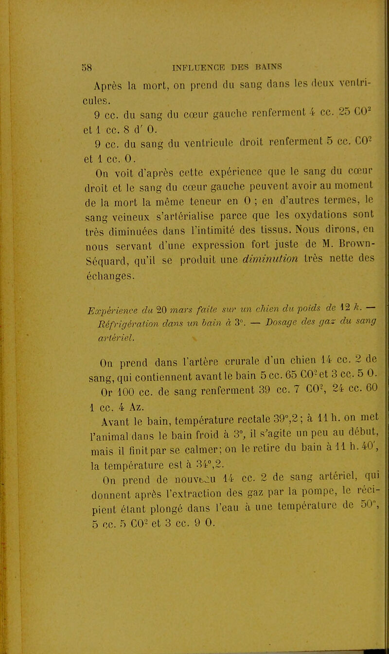 Après la mort, on prend du sang dans les deux ventri- cules. 9 ce. du sang du cœur gauche renferment 4 ce. 25 CO2 et 1 ce. 8 d' 0. 9 ce. du sang du ventricule droit renferment 5 ce. CO2 et 1 ce. 0. On voit d'après cette expérience que le sang du cœur droit et le sang du cœur gauche peuvent avoir au moment de la mort la même teneur en 0 ; en d'autres termes, le sang veineux s'arlérialise parce que les oxydations sont très diminuées dans l'intimité des tissus. Nous dirons, en nous servant d'une expression fort juste de M. Brown- Séquard, qu'il se produit une diminution très nette des échanges. Expérience du 20 mars faite sur un chien du poids de 12 k. — Réfrigération dans un bain à 3°. — Dosage des gaz du sang artériel. On prend dans l'artère crurale d'un chien 14 ce. 2 de sang, qui contiennent avant le bain 5 ce. 65 C02et 3 ce.. 5 0. Or 100 ce. de sang renferment 39 ce. 7 CO2, 24 ce. 60 1 ce. 4 Az. Avant le bain, température rectale 39°,2; à 11 h. on met l'animal dans le bain froid à 3°, il s'agite un peu au début, mais il finit par se calmer; on le retire du bain à 11 h. 40', la température est à 34°,2. On prend de nouvt^u 14 ce. 2 de sang artériel, qui donnent après l'extraction des gaz par la pompe, le réci- pient étant plongé dans l'eau à une température de 50, 5 ce. 5 CO2 et 3 ce. 9 0.