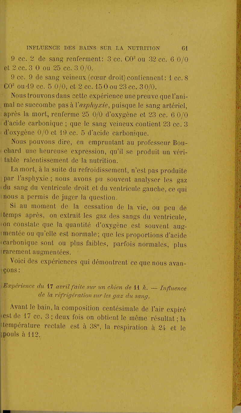 9 ce. 2 de sang renferment: 3 ce. CO2 ou 32 ce. GO/0 et 2 ce. 3 0 ou 25 ce. 3 0/0. 9 ce. 9 de sang veineux (cœur droit) contiennent: 1 ce. 8 CO2 ou 49 ce. 5 0/0, et 2 ce. 15 0 ou 23 ce. 3 0/0. Nous trouvons dans cette expérience une preuve que l'ani- mal ne succombe pas à Xasphyxie, puisque le sang artériel, ; après la mort, renferme 25 0/0 d'oxygène et 23 ce. 6 0/0 i d'acide carbonique ; que le sang veineux contient 23 ce. 3 d'oxygène 0/0 et 19 ce. 5 d'acide carbonique. Nous pouvons dire, en empruntant au professeur Bou- chard une heureuse expression, qu'il se produit un véri- table ralentissement de la nutrition. La mort, à la suite du refroidissement, n'est pas produite par l'asphyxie ; nous avons pu souvent analyser les gaz (du sang du ventricule droit et du ventricule gauche, ce qui mous a permis de juger la question. Si au moment de la cessation de la vie, ou peu de ltemps après, on extrait les gaz des sangs du ventricule, • on constate que la quantité d'oxygène est souvent aug- mentée ou qu'elle est normale; que les proportions d'acide • carbonique sont ou plus faibles, parfois normales, plus irarement augmentées. Voici des expériences qui démontrent ce que nous avan- çons : Expérience du 17 avril faite sur un chien de 11 k. — Influence de la réfrigération sur les gaz du sang. Avant le bain, la composition centésimale de l'air expiré • est de 17 ce. 3 ; deux fois on obtient le môme résultat ; la température rectale est à 38°, la respiration à. 24 et le ipouls à 112.