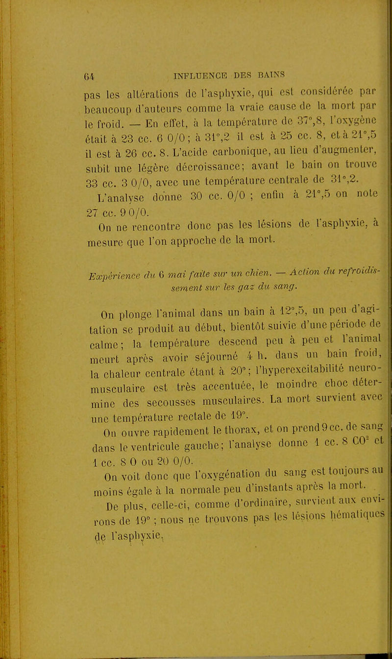 pas les altérations de l'asphyxie, qui est considérée par beaucoup d'auteurs comme la vraie cause de la mort par le fr0id. — En effet, à la température de 37°,8, l'oxygène était à 23 ce. 6 0/0; à 3i°,2 il est à 25 ce. 8, età 21°,5 il est à 26 ce. 8, L'acide carbonique, au lieu d'augmenter, subit une légère décroissance; avant le bain on trouve 33 ce. 3 0/0, avec une température centrale de 31°,2. L'analyse donne 30 ce. 0/0 ; enfin à 21°,5 on note 27 ce. 9 0/0. On ne rencontre donc pas les lésions de l'asphyxie, à mesure que l'on approche de la mort. Expérience du 6 mai faite sur un chien. — Action du refroidis- sement sur les gaz du sang. On plonge l'animal dans un bain à 12°,5, un peu d'agi- tation se produit au début, bientôt suivie d'une période de calme; la température descend peu à peu et l'animal meurt'après avoir séjourné 4 h. dans un bain froid, la chaleur centrale étant à 20°; l'hyperexcitabilité neuro- musculaire est très accentuée, le moindre choc déter- mine des secousses musculaires. La mort survient avec une température rectale de 19°. On ouvre rapidement le thorax, et on prend9ce. de sang dans le ventricule gauche; l'analyse donne 1 ce. 8 CO2 et 1 ce. 8 0 ou 20 0/0. On voit donc que l'oxygénation du sang est toujours au moins égale à la normale peu d'instants après la mort. De plus, celle-ci, comme d'ordinaire, survient aux envi- rons de 19° ; nous ne trouvons pas les lésions hémahqucs de l'asphyxie,