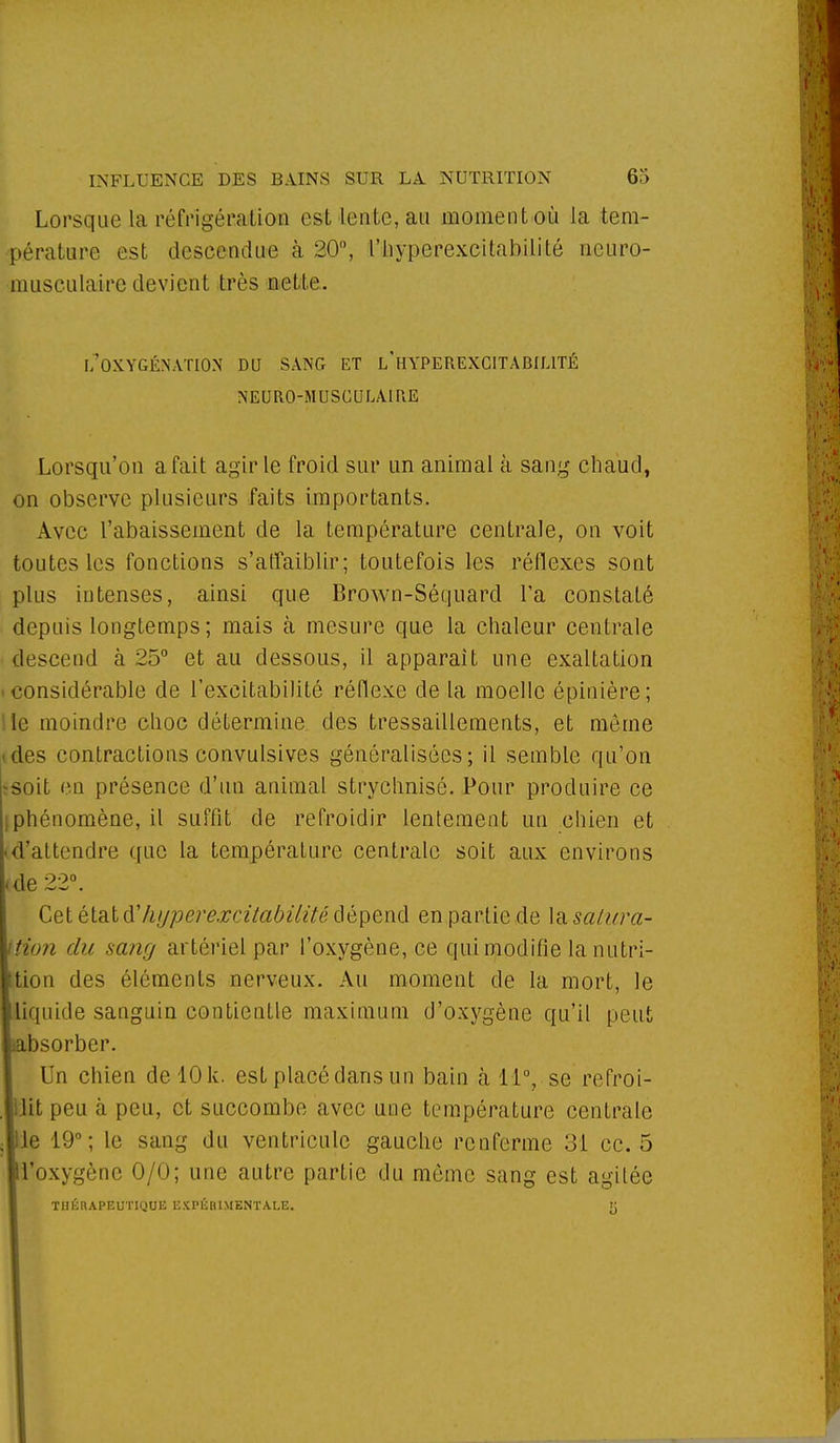 Lorsque La réfrigénaitioa est Lente, au moment où la tem- pérature est descendue à 20°, l'iiyperexcitabilité neuro- musculaire devient très nette. [/oxygénation du sang et l'hyperexcitabilité neuro-musculaire Lorsqu'on a fait agir le froid sur un animal à sang chaud, on observe plusieurs faits importants. Avec l'abaissement de la température centrale, on voit toutes les fonctions s'affaiblir; toutefois les réflexes sont plus intenses, ainsi que Brown-Séquard Ta constaté depuis longtemps ; mais à mesure que la chaleur centrale descend à 25° et au dessous, il apparaît une exaltation considérable de l'excitabilité réflexe de La moelle épinière; le moindre choc détermine des tressaillements, et même des contractions convulsives généralisées; il semble qu'on soit en présence d'un animal strychnisé. Pour produire ce phénomène, il suffit de refroidir lentement un chien et d'attendre que la température centrale soit aux environs kde 22°. Cet état kypérexcîtabilité dépend en partie de la satura- ttion du sang artériel par l'oxygène, ce qui modifie la nutri- tion des éléments nerveux. Au moment de la mort, le liquide sanguin contientle maximum d'oxygène qu'il peut bsorber. Un chien de 10 k. est placé dans un bain à 11°, se refroi- ,|llit peu à peu, et succombe avec une température centrale le 10°; le sang du ventricule gauche renferme 31 ce. 5 l'oxygène 0/0; une autre partie du même sang est agilée THÉRAPEUTIQUE EXPÉRIMENTALE. tj