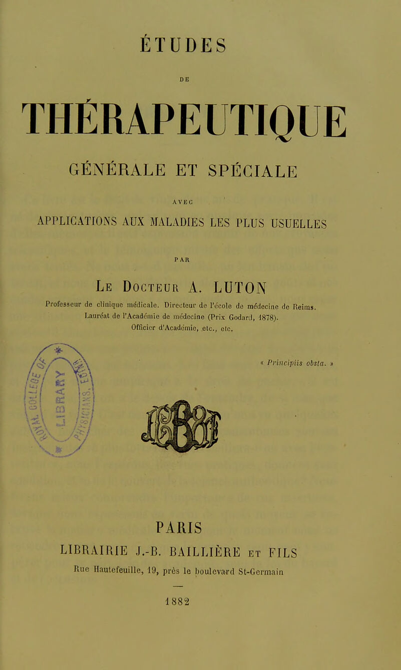 THÉRAPEUTIQUE GÉNÉRALE ET SPÉCIALE AVEC APPLICATIONS AUX MALADIES LES PLUS USUELLES PAR Le Docteur A. LUTON Professeur de clinique médicale. Dii-ecteur de l'école de médecine de Rei: Lauréat de l'Académie de médecine (Prix Godard, 1878). Officier d'Académie, etc., elc. « Principiis obsla. » PARIS LIBRAIRIE J.-B. BAILLIÈRE et FILS Rue Hautefeuille, 19, près le boulevard St-Gormain 1882