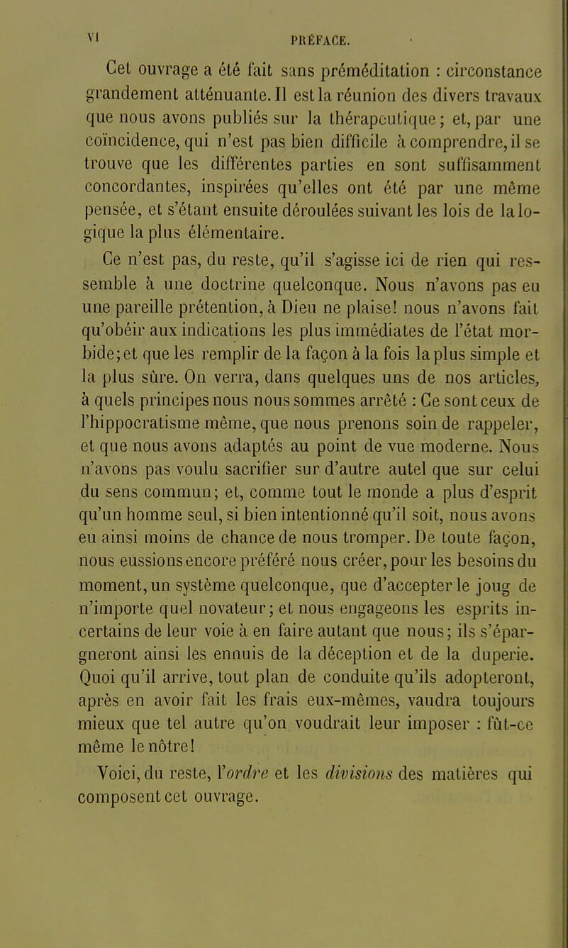 Cet ouvrage a été fait sans préméditation : circonstance grandement atténuante. Il est la réunion des divers travaux que nous avons publiés sur la thérapeutique ; et, par une coïncidence, qui n'est pas bien difficile à comprendre, il se trouve que les différentes parties en sont suffisamment concordantes, inspirées qu'elles ont été par une même pensée, et s'étant ensuite déroulées suivant les lois de la lo- gique la plus élémentaire. Ce n'est pas, du reste, qu'il s'agisse ici de rien qui res- semble à une doctrine quelconque. Nous n'avons pas eu une pareille prétention, à Dieu ne plaise! nous n'avons fait qu'obéir aux indications les plus immédiates de l'état mor- bide; et que les remplir de la façon à la fois la plus simple et la plus sûre. On verra, dans quelques uns de nos articles, à quels principes nous nous sommes arrêté : Ce sont ceux de l'hippocratisme même, que nous prenons soin de rappeler, et que nous avons adaptés au point de vue moderne. Nous n'avons pas voulu sacrifier sur d'autre autel que sur celui du sens commun; et, comme tout le monde a plus d'esprit qu'un homme seul, si bien intentionné qu'il soit, nous avons eu ainsi moins de chance de nous tromper. De toute façon, nous eussions encore préféré nous créer, pour les besoins du moment, un système quelconque, que d'accepter le joug de n'importe quel novateur; et nous engageons les esprits in- certains de leur voie à en faire autant que nous; ils s'épar- gneront ainsi les ennuis de la déception et de la duperie. Quoi qu'il arrive, tout plan de conduite qu'ils adopteront, après en avoir fait les frais eux-mêmes, vaudra toujours mieux que tel autre qu'on voudrait leur imposer : fût-ce même le nôtre! Voici, du reste, Xordre et les divisions des matières qui composent cet ouvrage.