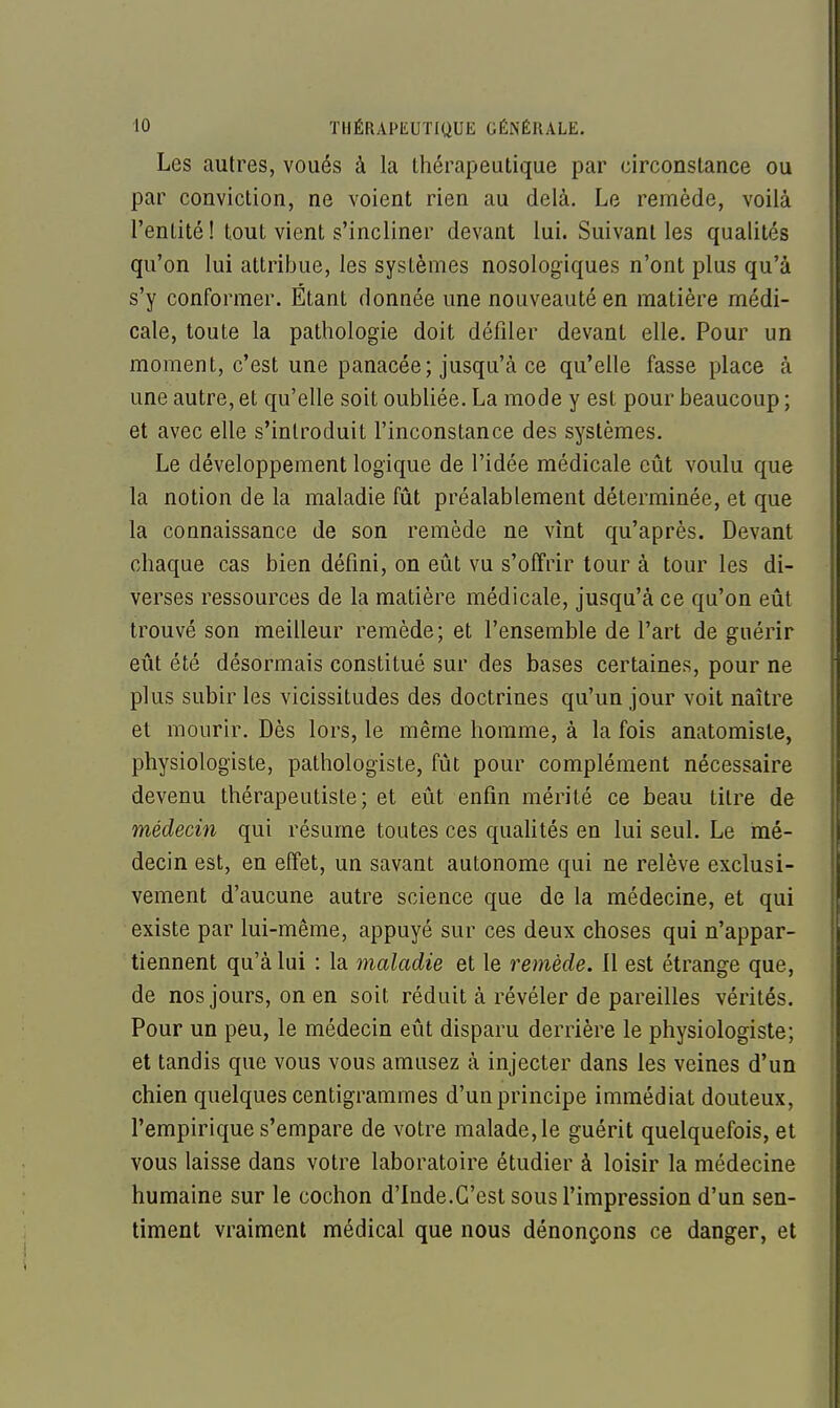 Les autres, voués à la thérapeutique par circonstance ou par conviction, ne voient rien au delà. Le remède, voilà l'entité ! tout vient s'incliner devant lui. Suivant les qualités qu'on lui attribue, les systèmes nosologiques n'ont plus qu'à s'y conformer. Étant donnée une nouveauté en matière médi- cale, toute la pathologie doit défiler devant elle. Pour un moment, c'est une panacée; jusqu'à ce qu'elle fasse place à une autre, et qu'elle soit oubliée. La mode y est pour beaucoup ; et avec elle s'introduit l'inconstance des systèmes. Le développement logique de l'idée médicale eût voulu que la notion de la maladie fût préalablement déterminée, et que la connaissance de son remède ne vînt qu'après. Devant chaque cas bien défini, on eût vu s'offrir tour à tour les di- verses ressources de la matière médicale, jusqu'à ce qu'on eût trouvé son meilleur remède; et l'ensemble de l'art de guérir eût été désormais constitué sur des bases certaines, pour ne plus subir les vicissitudes des doctrines qu'un jour voit naître et mourir. Dès lors, le même homme, à la fois anatomiste, physiologiste, pathologiste, fût pour complément nécessaire devenu thérapeutiste ; et eût enfin mérité ce beau titre de médecin qui résume toutes ces quaUtés en lui seul. Le mé- decin est, en effet, un savant autonome qui ne relève exclusi- vement d'aucune autre science que de la médecine, et qui existe par lui-même, appuyé sur ces deux choses qui n'appar- tiennent qu'à lui : la maladie et le remède. Il est étrange que, de nos jours, on en soit réduit à révéler de pareilles vérités. Pour un peu, le médecin eût disparu derrière le physiologiste; et tandis que vous vous amusez à injecter dans les veines d'un chien quelques centigrammes d'un principe immédiat douteux, l'empirique s'empare de votre malade, le guérit quelquefois, et vous laisse dans votre laboratoire étudier à loisir la médecine humaine sur le cochon d'Inde.G'est sous l'impression d'un sen- timent vraiment médical que nous dénonçons ce danger, et