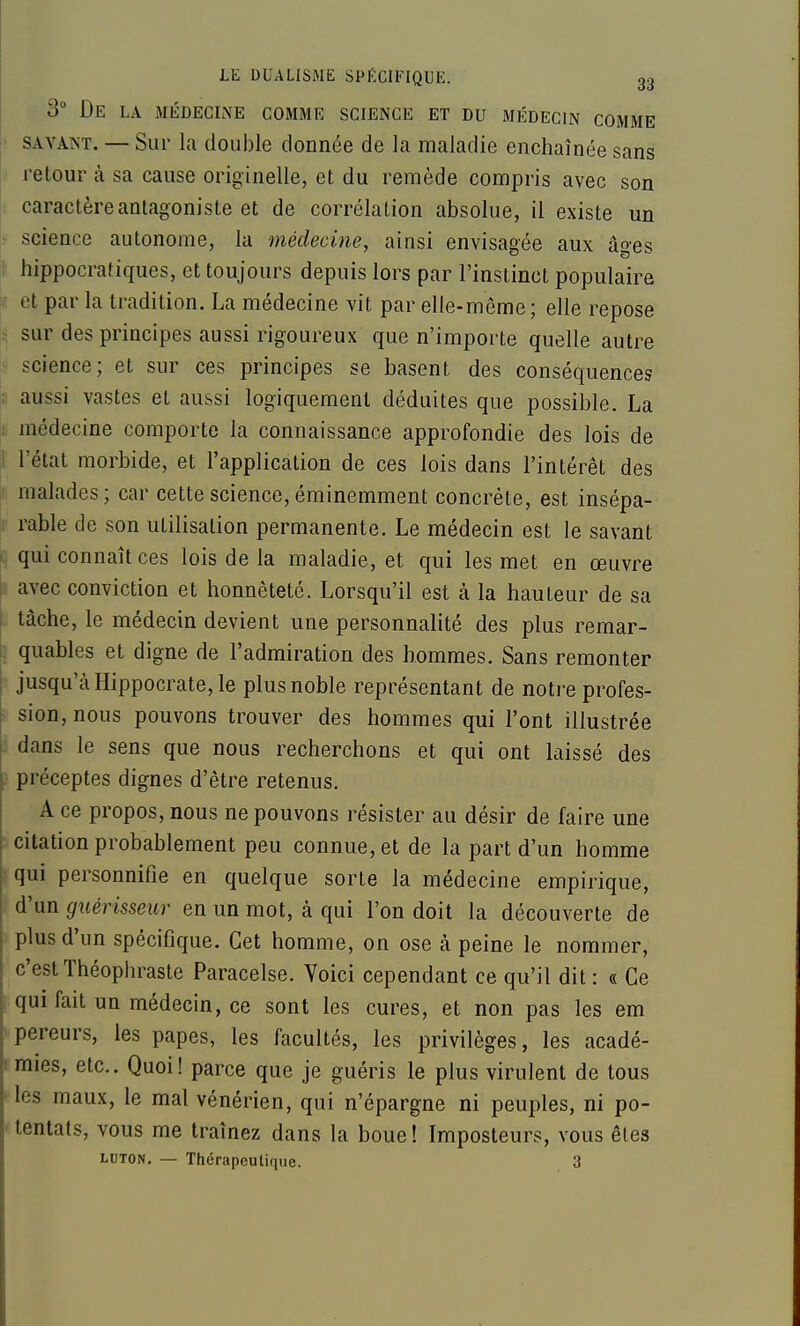 3° De la médeclne comme science et du médecin comme ; SAVANT, — Sur la double donnée de la maladie enchaînée sans retour à sa cause originelle, et du remède compris avec son i caractère antagoniste et de corrélation absolue, il existe un r science autonome, la médecine, ainsi envisagée aux âges \ hippocrafiques, et toujours depuis lors par l'instinct populaire ^ et par la tradition. La médecine vit par elle-même; elle repose 1^ sur des principes aussi rigoureux que n'importe quelle autre ? science; et sur ces principes se basent des conséquences aussi vastes et aussi logiquement déduites que possible. La : médecine comporte la connaissance approfondie des lois de |1 l'état morbide, et l'application de ces lois dans l'intérêt des [1 malades; car cette science, éminemment concrète, est insépa- tr rable de son utilisation permanente. Le médecin est le savant c qui connaît ces lois de la maladie, et qui les met en œuvre i avec conviction et honnêteté. Lorsqu'il est à la hauteur de sa tâche, le médecin devient une personnalité des plus remar- ; quables et digne de l'admiration des hommes. Sans remonter jusqu'à Hippocrate, le plus noble représentant de notre profes- • sion, nous pouvons trouver des hommes qui l'ont illustrée : dans le sens que nous recherchons et qui ont laissé des } préceptes dignes d'être retenus. A ce propos, nous ne pouvons résister au désir de faire une ■ citation probablement peu connue, et de la part d'un homme ! qui personnifie en quelque sorte la médecine empirique, ; d'un guérisseur en un mot, à qui l'on doit la découverte de plus d'un spécifique. Cet homme, on ose à peine le nommer, c'est Théophraste Paracelse. Yoici cependant ce qu'il dit : « Ce 1 qui fait un médecin, ce sont les cures, et non pas les em ' pereurs, les papes, les facultés, les privilèges, les acadé- I mies, etc.. Quoi! parce que je guéris le plus virulent de tous ' les maux, le mal vénérien, qui n'épargne ni peuples, ni po- ■ tentats, vous me traînez dans la boue! Imposteurs, vous êtes LUTON. — Thérapeutique. 3