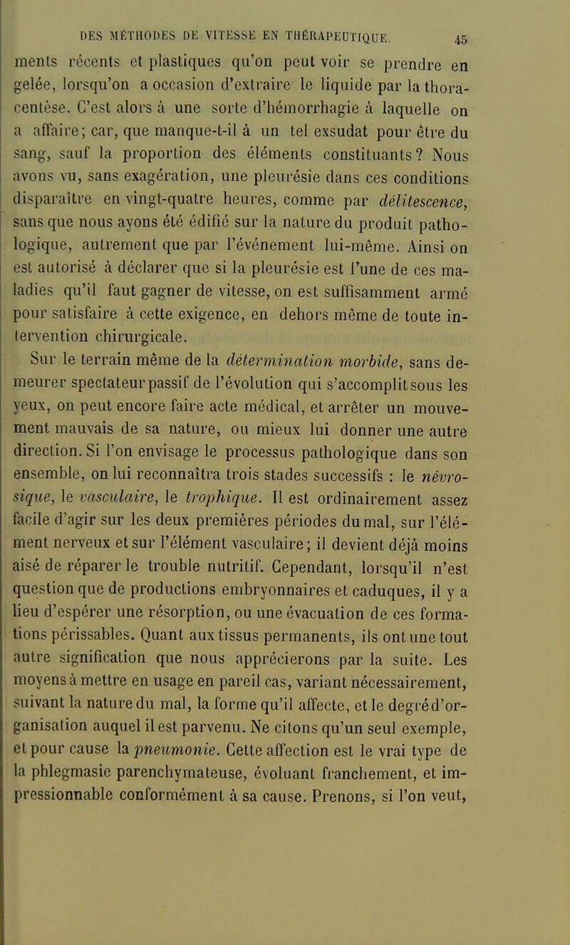 ments récents et plastiques qu'on peut voir se prendre en gelée, lorsqu'on a occasion d'extraire le liquide par la thora- centèse. C'est alors à une sorte d'hémorrhagie à laquelle on a aftaire; car, que manque-t-il à un tel exsudât pour être du sang, sauf la proportion des éléments constituants? Nous avons vu, sans exagération, une pleurésie dans ces conditions disparaître en vingt-quatre heures, comme par délitescence, sans que nous ayons été édifié sur la nature du produit patho- logique, autrement que par l'événement lui-même. Ainsi on est autorisé à déclarer que si la pleurésie est l'une de ces ma- ladies qu'il faut gagner de vitesse, on est suffisamment armé pour satisfaire à cette exigence, en dehors même de toute in- tervention chirurgicale. Sur le terrain même de la détermination morbide, sans de- meurer spectateur passif de l'évolution qui s'accomplit sous les yeux, on peut encore faire acte médical, et arrêter un mouve- ment mauvais de sa nature, ou mieux lui donner une autre direction. Si l'on envisage le processus pathologique dans son ensemble, on lui reconnaîtra trois stades successifs : le névro- sique, le vasculaire, le trophique. Il est ordinairement assez facile d'agir sur les deux premières périodes du mal, sur l'élé- ment nerveux et sur l'élément vasculaire; il devient déjà moins aisé de réparer le trouble nutritif. Cependant, lorsqu'il n'est question que de productions embryonnaires et caduques, il y a Ueu d'espérer une résorption, ou une évacuation de ces forma- tions périssables. Quant aux tissus permanents, ils ont une tout autre signification que nous apprécierons par la suite. Les moyens à mettre en usage en pareil cas, variant nécessairement, suivant la nature du mal, la forme qu'il affecte, et le degré d'or- ganisation auquel il est parvenu. Ne citons qu'un seul exemple, et pour cause la pneumonie. Cette affection est le vrai type de la phlegmasie parenchymateuse, évoluant franchement, et im- pressionnable conformément à sa cause. Prenons, si l'on veut,