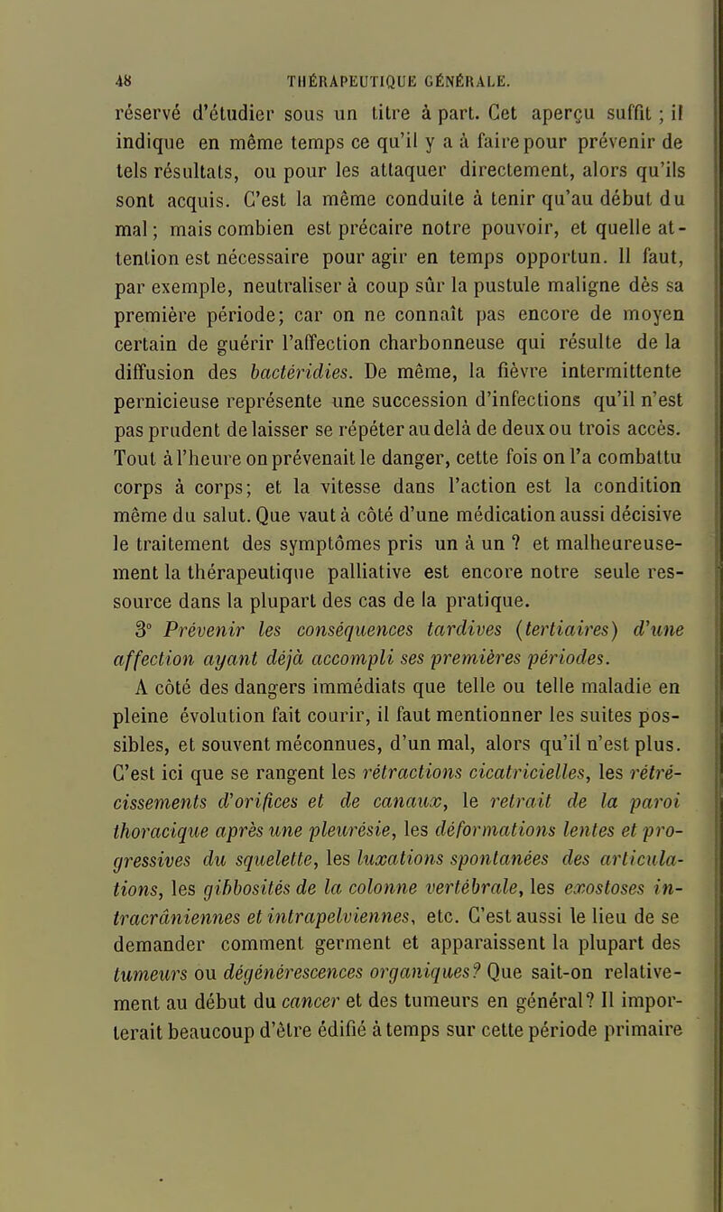 réservé d'étudier sous un titre à part. Cet aperçu suffit ; il indique en même temps ce qu'il y a à faire pour prévenir de tels résultats, ou pour les attaquer directement, alors qu'ils sont acquis. C'est la même conduite à tenir qu'au début du mal; mais combien est précaire notre pouvoir, et quelle at- tention est nécessaire pour agir en temps opportun. 11 faut, par exemple, neutraliser à coup sûr la pustule maligne dès sa première période; car on ne connaît pas encore de moyen certain de guérir l'affection charbonneuse qui résulte de la diffusion des hactéridies. De même, la fièvre intermittente pernicieuse représente une succession d'infections qu'il n'est pas prudent délaisser se répéter au delà de deux ou trois accès. Tout à l'heure on prévenait le danger, cette fois on l'a combattu corps à corps; et la vitesse dans l'action est la condition même du salut. Que vaut à côté d'une médication aussi décisive le traitement des symptômes pris un à un ? et malheureuse- ment la thérapeutique palliative est encore notre seule res- source dans la plupart des cas de la pratique. 3° Prévenir les conséquences tardives (tertiaires) d'une affection ayant déjà accompli ses premières périodes. A côté des dangers immédiats que telle ou telle maladie en pleine évolution fait courir, il faut mentionner les suites pos- sibles, et souvent méconnues, d'un mal, alors qu'il n'est plus. C'est ici que se rangent les rétractions cicatricielles, les rétré- cissements d'orifices et de canaux, le retrait de la paroi thoracique après une pleurésie, les déformations lentes et pro- gressives du squelette, les luxations spontanées des articula- tions, les gibbosités de la colonne vertébrale, les exosloses in- tracrâniennes et intrapelviennes, etc. C'est aussi le lieu de se demander comment germent et apparaissent la plupart des tumeurs ou dégénérescences organiques? Q\ie sait-on relative- ment au début du cancer et des tumeurs en général? Il impor- terait beaucoup d'être édifié à temps sur cette période primaire