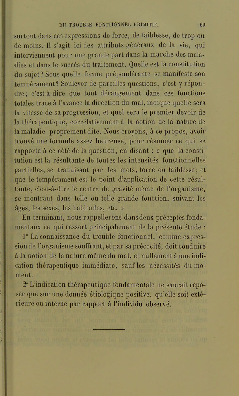 surtout dans ces expressions de force, de faiblesse, de trop ou de moins. Il s'agit ici des attributs généraux de la vie, qui interviennent pour une grande part dans la marche des mala- dies et dans le succès du traitement. Quelle est la constitution du sujet? Sous quelle forme prépondérante se manifeste son tempérament? Soulever de pareilles questions, c'est y répon- dre; c'est-à-dire que tout dérangement dans ces fonctions totales trace à l'avance la direction du mal, indique quelle sera la vitesse de sa progression, et quel sera le premier devoir de la thérapeutique, corrélativement à la notion de la nature de la maladie proprement dite. Nous croyons, à ce propos, avoir trouvé une formule assez heureuse, pour résumer ce qui se rapporte à ce côté de la question, en disant : « que la consti- tution est la résultante de toutes les intensités fonctionnelles partielles, se traduisant par les mots, force ou faiblesse; et que le tempérament est le point d'application de cette résul- tante, c'est-à-dire le centre de gravité même de l'organisme, se montrant dans telle ou telle grande fonction, suivant les âges, les sexes, les habitudes, etc. » En terminant, nous rappellerons dans deux préceptes fonda- mentaux ce qui ressort principalement de la présente étude : i° La connaissance du trouble fonctionnel, comme expres- sion de l'organisme souffrant, et par sa précocité, doit conduire à la notion de la nature même du mal, et nullement à une indi- cation thérapeutique immédiate, sauf les nécessités du mo- ment. 2° L'indication thérapeutique fondamentale ne saurait repo- ser que sur une donnée étiologique positive, qu'elle soit exté- rieure ou interne par rapport à l'individu observé.