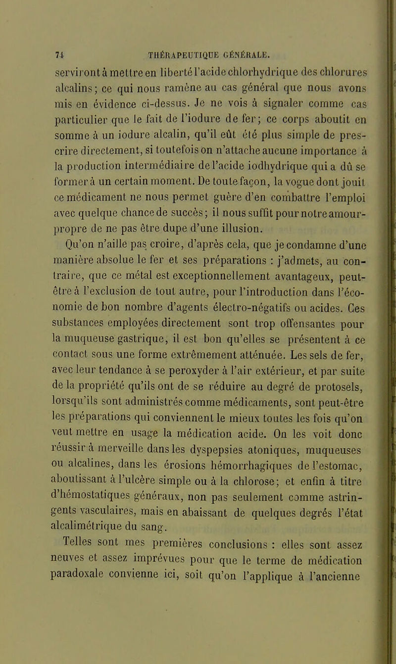 serviront à meltre en liberté l'acide chlorhydrique des chlorures alcalins ; ce qui nous ramène au cas général que nous avons mis en évidence ci-dessus. Je ne vois à signaler comme cas particulier que le fait de l'iodure de fer; ce corps aboutit en somme à un iodure alcalin, qu'il eût été plus simple de pres- crire directement, si toutefois on n'attache aucune importance à la production intermédiaire de l'acide iodhydrique qui a dû se formera un certain moment. De toute façon, la vogue dont jouit ce médicament ne nous permet guère d'en combattre l'emploi avec quelque chance de succès; il nous suffît pour notre amour- propre de ne pas être dupe d'une illusion. Qu'on n'aille pas croire, d'après cela, que je condamne d'une manière absolue le fer et ses préparations : j'admets, au con- traire, que ce métal est exceptionnellement avantageux, peut- être à l'exclusion de tout autre, pour l'introduction dans l'éco- nomie de bon nombre d'agents électro-négatifs ou acides. Ces substances employées directement sont trop offensantes pour la muqueuse gastrique, il est bon qu'elles se présentent à ce contact sous une forme extrêmement atténuée. Les sels de fer, avec leur tendance à se peroxyder à l'air extérieur, et par suite de la propriété qu'ils ont de se réduire au degré de protosels, lorsqu'ils sont administrés comme médicaments, sont peut-être les préparations qui conviennent le mieux toutes les fois qu'on veut mettre en usage la médication acide. On les voit donc réussir à merveille dans les dyspepsies atoniques, muqueuses ou alcalines, dans les érosions hémorrhagiques de l'estomac, aboutissant à l'ulcère simple ou à la chlorose; et enfin à titre d'hémostatiques généraux, non pas seulement comme astrin- gents vasculaires, mais en abaissant de quelques degrés l'état alcalimétrique du sang. Telles sont mes premières conclusions : elles sont assez neuves et assez imprévues pour que le terme de médication paradoxale convienne ici, soit qu'on l'applique à l'ancienne